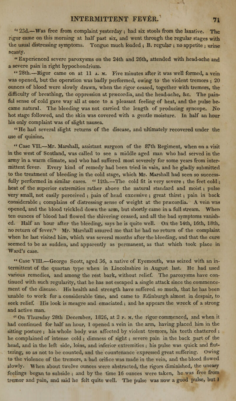 '«23d.—Was free from complaint yesterday ; had six stools from the laxative. The rigor came on this morning at half past six, and went through the regular stages with the usual distressing symptoms. Tongue much loaded ; B. regular $ no appetite ; urine scanty.  Experienced severe paroxysms on the 24th and 26th, attended with head-ache and a severe pain in right hypochondrium.  28th.—Rigor came on at 11 a. m. Five minutes after it was well formed, a vein was opened, but the operation was badly performed, owing to the violent tremors ; 20 ounces of blood were slowly drawn, when the rigor ceased, together with tremors, the difficulty of breathing, the oppression at praecordia, and the head-ache, &c. The pain- ful sense of cold gave way all at once to a pleasant feeling of heat, and the pulse be- came natural. The bleeding was not carried the length of producing syncope. No hot stage followed, and the skin was covered with a gentle moisture. In half an hour his only complaint was of slight nausea. He had several slight returns of the disease, and ultimately recovered under the use of quinine.  Case VII.—Mr. Marshall, assistant surgeon of the 87th Regiment, when on a visit in the west of Scotland, was called to see a middle aged man who had served in the army in a warm climate, and who had suffered most severely for some years from inter- mittent fever. Every kind of remedy had been tried in vain, and he gladly submitted to the treatment of bleeding in the cold stage, which Mr. Marshall had seen so success- fully performed in similar cases.  12th.—The cold fit is very severe ; the feet cold ; heat of the superior extremities rather above the natural standard and moist; pulse very small, not easily perceived ; pain of head excessive ; great thirst ; pain in back considerable ; complains of distressing sense of weight at the prsecordia. A vein was opened, and the blood trickled down the arm, but shortly came in a full stream. When ten ounces of blood had flowed the shivering ceased, and all the bad symptoms vanish- ed. Half an hour after the bleeding, says he is quite well. On the 14th, 16th, 18th, no return of fever.'' Mr. Marshall assured me that he had no return of the complaint when he last visited him, which was several months after the bleeding, and that the cure seemed to be as sudden, and apparently as permanent, as that which took place in Ward's case. *« Case VIII.—George Scott, aged 36, a native of Eyemouth, was seized with an in- termittent of the quartan type when in Lincolnshire in August last. He had used various remedies, and among the rest bark, without relief. The paroxysms have con- tinued with such regularity, that he has not escaped a single attack since the commence- ment of the disease. His health and strength have suffered so much, that he has been unable to work for a considerable time, and came to Edinburgh almost in despair, to seek relief. His look is meagre and emaciated ; and he appears the wreck of a strong and active man.  On Thursday 28th December, 1826, at 2 p. m. the rigor commenced, and when it had continued for half an hour, I opened a vein in the arm, having placed him in the sitting posture ; his whole body was affected by violent tremors, his teeth chattered ; he complained of intense cold ; dimness of sight ; severe pain in the back part of the head, and in the left side, loins, and inferior extremities ; his pulse was quick and flut- tering, so as not to be counted, and the countenance expressed great suffering. Owing to the violence of the tremors, a bad orifice was made in the vein, and the blood flowed slowly. When about twelve ounces were abstracted, the rigors diminished, the uneasy feelings began to subside ; and by the time 16 ounces were taken, he was free from tremor and pain, and said he felt quite well. The pulse was now a good pulse, but 1