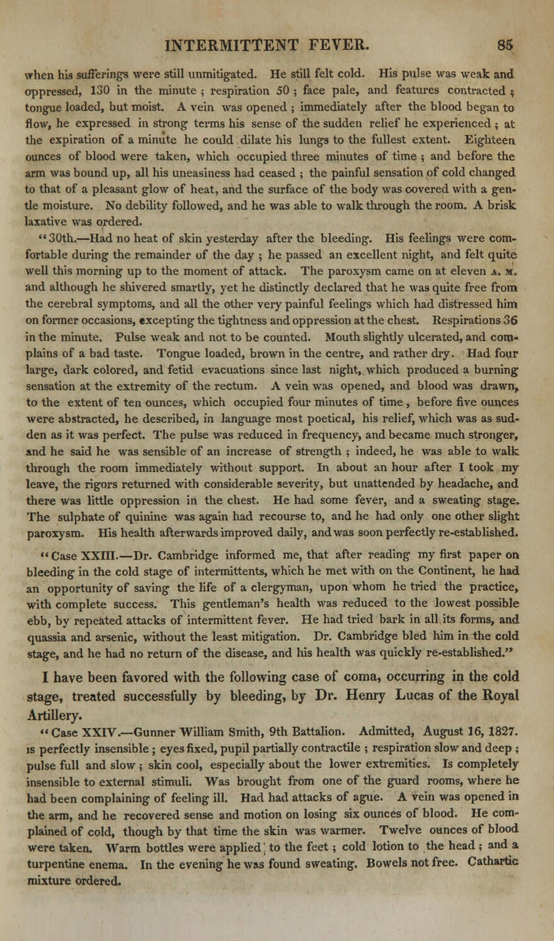 when hi3 suffering's were still unmitigated. He still felt cold. His pulse was weak and oppressed, 130 in the minute ; respiration 50 ; face pale, and features contracted $ tongue loaded, but moist. A vein was opened ; immediately after the blood began to flow, he expressed in strong terms his sense of the sudden relief he experienced ; at the expiration of a minute he could dilate his lungs to the fullest extent. Eighteen ounces of blood were taken, which occupied three minutes of time ; and before the arm was bound up, all his uneasiness had ceased ; the painful sensation of cold changed to that of a pleasant glow of heat, and the surface of the body was covered with a gen- tle moisture. No debility followed, and he was able to walk through the room. A brisk laxative was ordered. 30th.—Had no heat of skin yesterday after the bleeding. His feelings were com- fortable during the remainder of the day ; he passed an excellent night, and felt quite well this morning up to the moment of attack. The paroxysm came on at eleven a. m. and although he shivered smartly, yet he distinctly declared that he was quite free from the cerebral symptoms, and all the other very painful feelings which had distressed him on former occasions, excepting the tightness and oppression at the chest. Respirations 36 in the minute. Pulse weak and not to be counted. Mouth slightly ulcerated, and com- plains of a bad taste. Tongue loaded, brown in the centre, and rather dry. Had four large, dark colored, and fetid evacuations since last night, which produced a burning sensation at the extremity of the rectum. A vein was opened, and blood was drawn, to the extent of ten ounces, which occupied four minutes of time , before five ounces were abstracted, he described, in language most poetical, his relief, which was as sud- den as it was perfect. The pulse was reduced in frequency, and became much stronger, and he said he was sensible of an increase of strength ; indeed, he was able to walk through the room immediately without support. In about an hour after I took my leave, the rigors returned with considerable severity, but unattended by headache, and there was little oppression in the chest. He had some fever, and a sweating stage. The sulphate of quinine was again had recourse to, and he had only one other slight paroxysm. His health afterwards improved daily, and was soon perfectly re-established. CaseXXni.—Dr. Cambridge informed me, that after reading my first paper on bleeding in the cold stage of intermittents, which he met with on the Continent, he had an opportunity of saving the life of a clergyman, upon whom he tried the practice, with complete success. This gentleman's health was reduced to the lowest possible ebb, by repeated attacks of intermittent fever. He had tried bark in all its forms, and quassia and arsenic, without the least mitigation. Dr. Cambridge bled him in the cold stage, and he had no return of the disease, and his health was quickly re-established. I have been favored with the following case of coma, occurring in the cold stage, treated successfully by bleeding, by Dr. Henry Lucas of the Royal Artillery. Case XXIV.—Gunner William Smith, 9th Battalion. Admitted, August 16, 1827. is perfectly insensible ; eyes fixed, pupil partially contractile ; respiration slow and deep ; pulse full and slow ? skin cool, especially about the lower extremities. Is completely insensible to external stimuli. Was brought from one of the guard rooms, where he had been complaining of feeling ill. Had had attacks of ague. A vein was opened in the arm, and he recovered sense and motion on losing six ounces of blood. He com- plained of cold, though by that time the skin was warmer. Twelve ounces of blood were taken. Warm bottles were applied', to the feet ; cold lotion to the head ; and a turpentine enema. In the evening he was found sweating. Bowels not free. Cathartic mixture ordered.