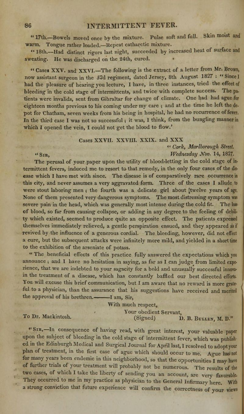  17th.—Bowels moved once by the mixture. Pulse soft and full. Skin moist and warm. Tongue rather loaded.—Repeat catharctic mixture.  18th.—Had distinct rigors last night, succeeded by increased heat of surface and sweating. He was discharged on the 24th, cured.  Cases XXV. and XXVI.—The following is the extract of a letter from Mr. Brown, now assistant surgeon in the 52d regiment, dated Jersey, 8th August 1827 : SinceI had the pleasure of hearing you lecture, I have, in three instances, tried the effect of bleeding in the cold stage of intermittents, and twice with complete success. The pa- tients were invalids, sent from Gibraltar for change of climate. One had had ague for eighteen months previous to his coming under my care ; and at the time he left the dc- pot for Chatham, seven weeks from his being in hospital, he had no recurrence of fever. In the third case I was not so successful; it was, I think, from the bungling manner in which I opened the vein, I could not get the blood to flow.' Cases XXVII. XXVIII, XXIX. and XXX  Cork, Marlborough Street. «« Sir, Wednesday Nov. 14, 1827. The perusal of your paper upon the utility of blood-letting in the cold stage of in- termittent fevers, induced me to resort to that remedy, in the only four cases of the dis- ease which I have met with since. The disease is of comparatively rare occurrence in this city, and never assumes a very aggravated form. Three of the cases I allude to were stout laboring men ; the fourth was a delicate girl about [twelve years of age. None of them presented very dangerous symptoms. The most distressing symptom was severe pain in the head, which was generally most intense during the cold fit. The loss of blood, so far from causing collapse, or adding in any degree to the feeling of debili- ty which existed, seemed to produce quite an opposite effect. The patients expressed themselves immediately relieved, a gentle perspiration ensued, and they appeared as if revived by the influence of a generous cordial. The bleeding, however, did not effect a cure, but the subsequent attacks were infinitely more mild, and yielded in a short time to the exhibition of the arseniate of potass.  The beneficial effects of this practice fully answered the expectations which you announce ; and I have no hesitation in saying, as far as I can judge from limited expe- rience, that we are indebted to your sagacity for a bold and unusually successful innova- in the treatment of a disease, which has constantly baffled our best directed efforts. You will excuse this brief communication, but I am aware that no reward is more grate- ful to a physician, than the assurance that his suggestions have received and merited the approval of his brethren. 1 am, Sir, With much respect, Your obedient Servant, To Dr. Mackintosh. (Signed) D. B. Builex, M. D. « Sih,—In consequence of having read, with great interest, your valuable paper upon the subject of bleeding in the cold stage of intermittent fever, which was publish ed in the Edinburgh Medical and Surgical Journal for April last, I resolved to adopt your plan of treatment, in the first case of ague which should occur to me. Ague has not for many years been endemic in this neighborhood, so that the opportunities I may have of further trials of your treatment will probably not be numerous. The results of the two cases, of which I take the liberty of sending you an account, are very favorable. They occurred to me in my practice as physician to the General Infirmary here. With a strong conviction that future experience will confirm the correctness of your views