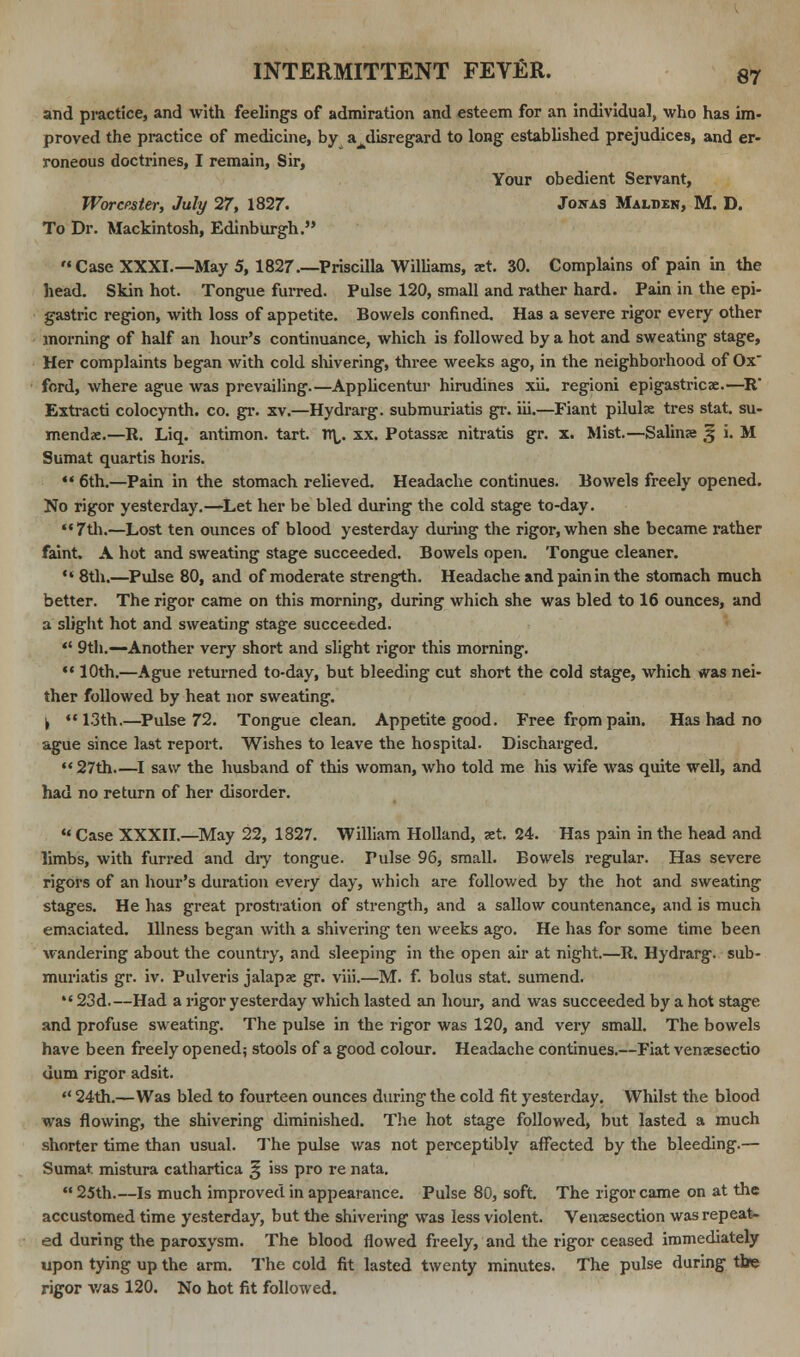 and practice, and with feelings of admiration and esteem for an individual, who has im- proved the practice of medicine, by axlisregard to long established prejudices, and er- roneous doctrines, I remain, Sir, Your obedient Servant, Worcester, July 27, 1827. Joitas Malben, M. D. To Dr. Mackintosh, Edinburgh. Case XXXI.—May 5, 1827.—Priscilla Williams, jet. 30. Complains of pain in the head. Skin hot. Tongue furred. Pulse 120, small and rather hard. Pain in the epi- gastric region, with loss of appetite. Bowels confined. Has a severe rigor every other morning of half an hour's continuance, which is followed by a hot and sweating stage, Her complaints began with cold shivering, three weeks ago, in the neighborhood of Ox fcrd, where ague was prevailing.—Applicentur hirudines xii. regioni epigastricae.—R* Extracti colocynth. co. gr. xv.—Hydrarg. submuriatis gr. iii.—Fiant pilulx tres stat. su- mendx.—R. Liq. antimon. tart. rr\,. xx. Potass«e nitratis gr. x. Mist.— Salins 5 i. M Sumat quartis horis.  6th.—Pain in the stomach relieved. Headache continues. Bowels freely opened. No rigor yesterday.—Let her be bled during the cold stage to-day.  7th.—Lost ten ounces of blood yesterday during the rigor, when she became rather faint. A hot and sweating stage succeeded. Bowels open. Tongue cleaner.  8th.—Pulse 80, and of moderate strength. Headache and pain in the stomach much better. The rigor came on this morning, during which she was bled to 16 ounces, and a slight hot and sweating stage succeeded.  9th.—Another very short and slight rigor this morning.  10th.—Ague returned to-day, but bleeding cut short the cold stage, which was nei- ther followed by heat nor sweating. , 13th.—Pulse 72. Tongue clean. Appetite good. Free from pain. Has had no ague since last report. Wishes to leave the hospital. Discharged. 27th I saw the husband of this woman, who told me his wife was quite well, and had no return of her disorder.  Case XXXII.—May 22, 1827. William Holland, set. 24. Has pain in the head and limbs, with furred and dry tongue. Pulse 96, small. Bowels regular. Has severe rigors of an hour's duration every day, which are followed by the hot and sweating stages. He has great prostration of strength, and a sallow countenance, and is much emaciated. Illness began with a shivering ten weeks ago. He has for some time been wandering about the country, and sleeping in the open air at night.—It. Hydrarg. sub- muriatis gr. iv. Pulveris jalapx gr. viii.—M. f. bolus stat. sumend.  23d.—Had a rigor yesterday which lasted an hour, and was succeeded by a hot stage and profuse sweating. The pulse in the rigor was 120, and very small. The bowels have been freely opened; stools of a good colour. Headache continues.—Fiat vensesectio dum rigor adsit.  24th.—Was bled to fourteen ounces during the cold fit yesterday. Whilst the blood was flowing, the shivering diminished. The hot stage followed, but lasted a much shorter time than usual. The pulse was not perceptibly affected by the bleeding.— Sumat. mistura cathartica |j iss pro re nata.  25th.—Is much improved in appearance. Pulse 80, soft. The rigor came on at the accustomed time yesterday, but the shivering was less violent. Venisection was repeat- ed during the paroxysm. The blood flowed freely, and the rigor ceased immediately upon tying up the arm. The cold fit lasted twenty minutes. The pulse during the rigor v/as 120. No hot fit followed.