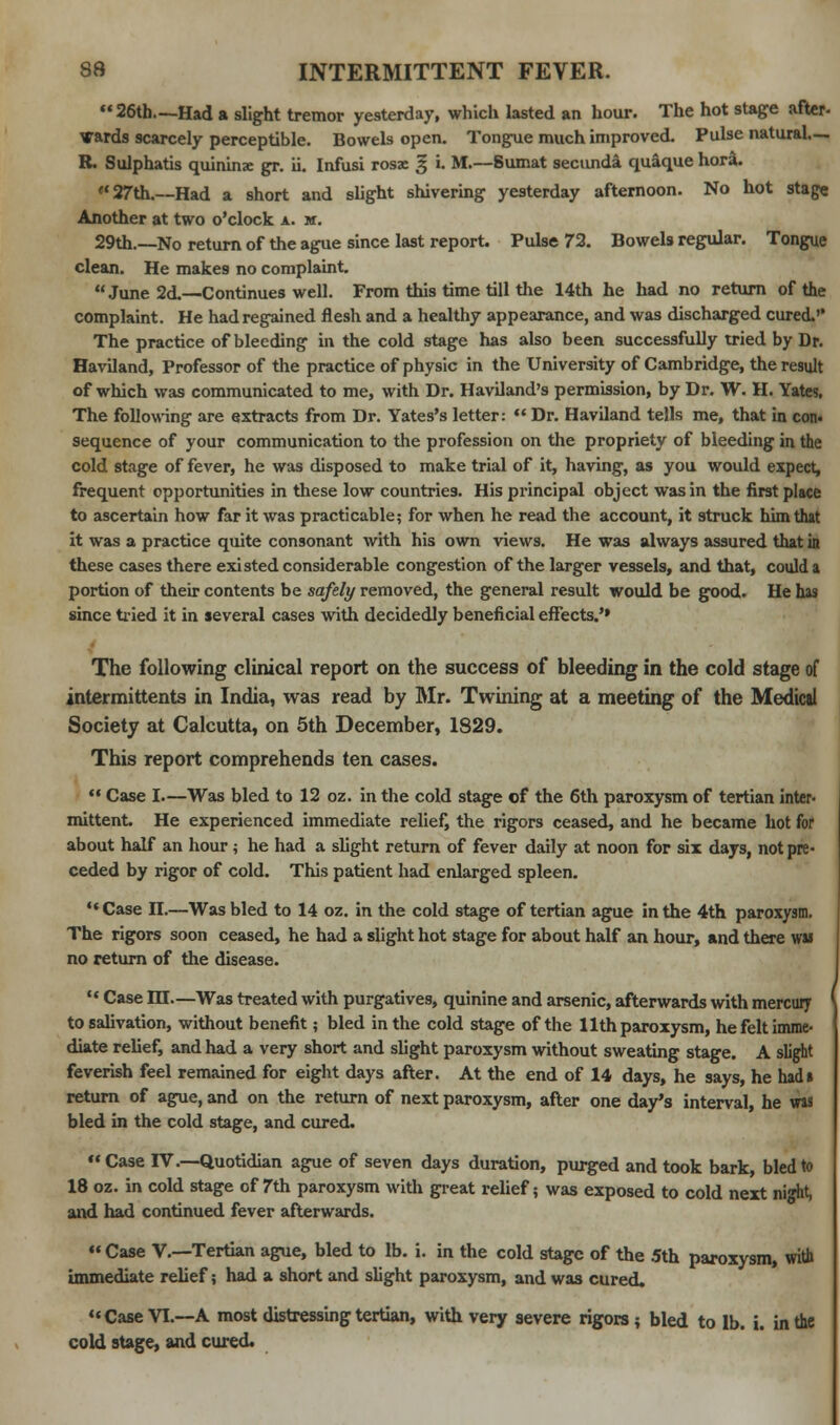 26th—Had a slight tremor yesterday, which lasted an hour. The hot stage after- Wards scarcely perceptible. Bowels open. Tongue much improved. Pulse natural.—. R. Sulphatis quininse gr. ii. Infusi rosac 3 i. M.—Sumat secunda quaque hora. 27th.—Had a short and slight shivering yesterday afternoon. No hot stage Another at two o'clock a. m. 29th.—No return of the ague since last report. Pulse 72. Bowels regular. Tongue clean. He makes no complaint. June 2d.—Continues well. From this time till the 14th he had no return of the complaint. He had regained flesh and a healthy appearance, and was discharged cured.'* The practice of bleeding in the cold stage has also been successfully tried by Dr. Haviland, Professor of the practice of physic in the University of Cambridge, the result of which was communicated to me, with Dr. Haviland's permission, by Dr. W. H. Yates, The following are extracts from Dr. Yates's letter:  Dr. Haviland tells me, that in con. sequence of your communication to the profession on the propriety of bleeding in the cold stage of fever, he was disposed to make trial of it, having, as you would expect, frequent opportunities in these low countries. His principal object was in the first place to ascertain how far it was practicable; for when he read the account, it struck him that it was a practice quite consonant with his own views. He was always assured that in these cases there existed considerable congestion of the larger vessels, and that, could a portion of their contents be safely removed, the general result would be good. He has since tried it in several cases with decidedly beneficial effects.'» The following clinical report on the success of bleeding in the cold stage of intermittents in India, was read by Mr. Twining at a meeting of the Medical Society at Calcutta, on 5th December, 1829. This report comprehends ten cases.  Case I—Was bled to 12 oz. in the cold stage of the 6th paroxysm of tertian inter- mittent. He experienced immediate relief, the rigors ceased, and he became hot for about half an hour ; he had a slight return of fever daily at noon for six days, not pre- ceded by rigor of cold. This patient had enlarged spleen. ** Case II.—Was bled to 14 oz. in the cold stage of tertian ague in the 4th paroxysm. The rigors soon ceased, he had a slight hot stage for about half an hour, and there was no return of the disease. u Case m—Was treated with purgatives, quinine and arsenic, afterwards with mercury to salivation, without benefit; bled in the cold stage of the 11th paroxysm, he felt imme- diate relief, and had a very short and slight paroxysm without sweating stage. A slight feverish feel remained for eight days after. At the end of 14 days, he says, he had* return of ague, and on the return of next paroxysm, after one day's interval, he was bled in the cold stage, and cured. Case IV.—Quotidian ague of seven days duration, purged and took bark, bled to 18 oz. in cold stage of 7th paroxysm with great relief? was exposed to cold next night, and had continued fever afterwards.  Case V.—Tertian ague, bled to lb. i. in the cold stage of the 5th paroxysm, with immediate relief; had a short and slight paroxysm, and was cured. Case VI.—A most distressing tertian, with very severe rigors; bled to lb. i. in the cold stage, and cured.