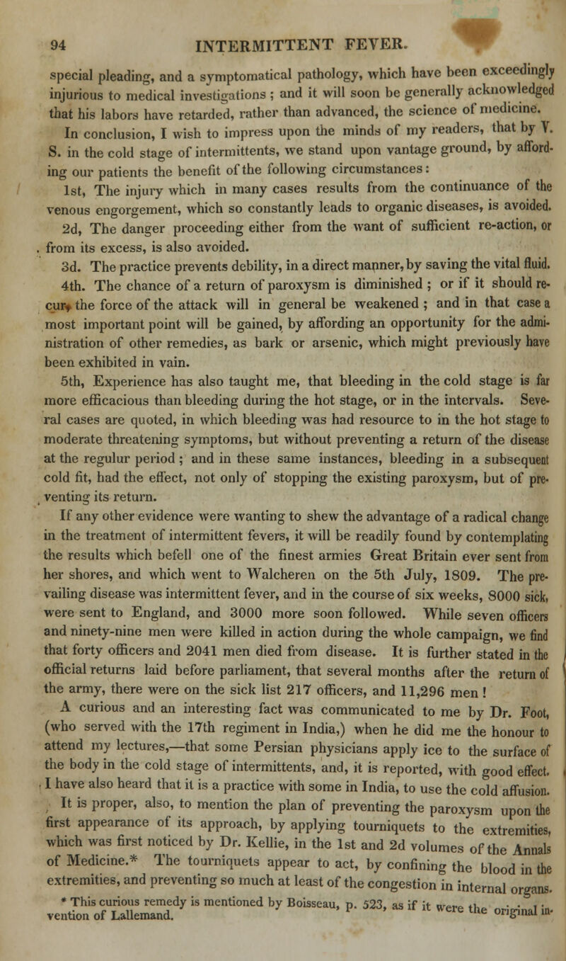 special pleading, and a symptomatical pathology, which have been exceedingly injurious to medical investigations j and it will soon be generally acknowledged that his labors have retarded, rather than advanced, the science of medicine. In conclusion, I wish to impress upon the minds of my readers, that by V. S. in the cold stage of intermittens, we stand upon vantage ground, by afford- ing our patients the benefit of the following circumstances: 1st, The injury which in many cases results from the continuance of the venous engorgement, which so constantly leads to organic diseases, is avoided. 2d, The danger proceeding either from the want of sufficient re-action, or from its excess, is also avoided. 3d. The practice prevents debility, in a direct manner, by saving the vital fluid. 4th. The chance of a return of paroxysm is diminished ; or if it should re- cur-t the force of the attack will in general be weakened ; and in that case a most important point will be gained, by affording an opportunity for the admi- nistration of other remedies, as bark or arsenic, which might previously have been exhibited in vain. 5th, Experience has also taught me, that bleeding in the cold stage is far more efficacious than bleeding during the hot stage, or in the intervals. Seve- ral cases are quoted, in which bleeding was had resource to in the hot stage to moderate threatening symptoms, but without preventing a return of the disease at the regulur period ; and in these same instances, bleeding in a subsequent cold fit, had the effect, not only of stopping the existing paroxysm, but of pre- venting its return. If any other evidence were wanting to shew the advantage of a radical change in the treatment of intermittent fevers, it will be readily found by contemplating the results which befell one of the finest armies Great Britain ever sent from her shores, and which went to Walcheren on the 5th July, 1809. The pre- vailing disease was intermittent fever, and in the course of six weeks, 8000 sick, were sent to England, and 3000 more soon followed. While seven officers and ninety-nine men were killed in action during the whole campaign, we find that forty officers and 2041 men died from disease. It is further stated in the official returns laid before parliament, that several months after the return of the army, there were on the sick list 217 officers, and 11,296 men ! A curious and an interesting fact was communicated to me by Dr. Foot, (who served with the 17th regiment in India,) when he did me the honour to attend my lectures,—that some Persian physicians apply ice to the surface of the body in the cold stage of intermittents, and, it is reported, with good effect. . I have also heard that it is a practice with some in India, to use the cold affusion. It is proper, also, to mention the plan of preventing the paroxysm upon the first appearance of its approach, by applying tourniquets to the extremities, which was first noticed by Dr. Kellie, in the 1st and 2d volumes of the Annals of Medicine.* The tourniquets appear to act, by confining the blood in the extremities, and preventing so much at least of the congestion in internal organs r:zf0?izz;ty is mentioned by BoUseau> p-523* -if *—*. ■*«* -