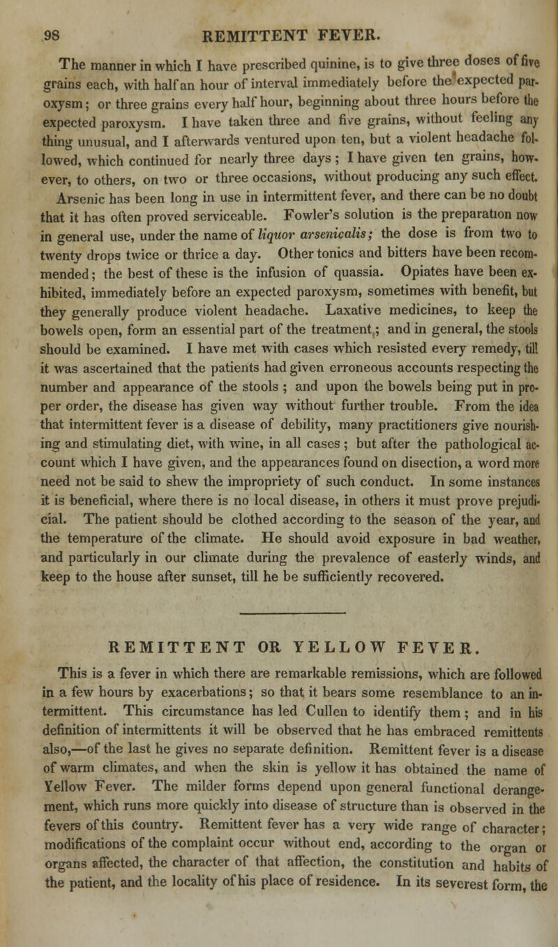 The manner in which I have prescribed quinine, is to give three doses of five grains each, with half an hour of interval immediately before the'expected par- oxysm; or three grains every half hour, beginning about three hours before the expected paroxysm. I have taken three and five grains, without feeling any thing unusual, and I afterwards ventured upon ten, but a violent headache fol- lowed, which continued for nearly three days ; I have given ten grains, how- ever, to others, on two or three occasions, without producing any such effect. Arsenic has been long in use in intermittent fever, and there can be no doubt that it has often proved serviceable. Fowler's solution is the preparation now in general use, under the name of liquor arsenicalis; the dose is from two to twenty drops twice or thrice a day. Other tonics and bitters have been recom- mended ; the best of these is the infusion of quassia. Opiates have been ex- hibited, immediately before an expected paroxysm, sometimes with benefit, but they generally produce violent headache. Laxative medicines, to keep the bowels open, form an essential part of the treatment^ and in general, the stools should be examined. I have met with cases which resisted every remedy, till it was ascertained that the patients had given erroneous accounts respecting the number and appearance of the stools ; and upon the bowels being put in pro- per order, the disease has given way without further trouble. From the idea that intermittent fever is a disease of debility, many practitioners give nourish- ing and stimulating diet, with wine, in all cases ; but after the pathological ac- count which I have given, and the appearances found on disection, a word more need not be said to shew the impropriety of such conduct. In some instances it is beneficial, where there is no local disease, in others it must prove prejudi- cial. The patient should be clothed according to the season of the year, and the temperature of the climate. He should avoid exposure in bad weather, and particularly in our climate during the prevalence of easterly winds, and keep to the house after sunset, till he be sufficiently recovered. REMITTENT OR YELLOW FEVER. This is a fever in which there are remarkable remissions, which are followed in a few hours by exacerbations; so that it bears some resemblance to an in- termittent. This circumstance has led Cullen to identify them; and in his definition of intermittents it will be observed that he has embraced remittents also,—of the last he gives no separate definition. Remittent fever is a disease of warm climates, and when the skin is yellow it has obtained the name of Yellow Fever. The milder forms depend upon general functional derange- ment, which runs more quickly into disease of structure than is observed in the fevers of this Country. Remittent fever has a very wide range of character; modifications of the complaint occur without end, according to the organ or organs affected, the character of that affection, the constitution and habits of the patient, and the locality of his place of residence. In its severest form, the