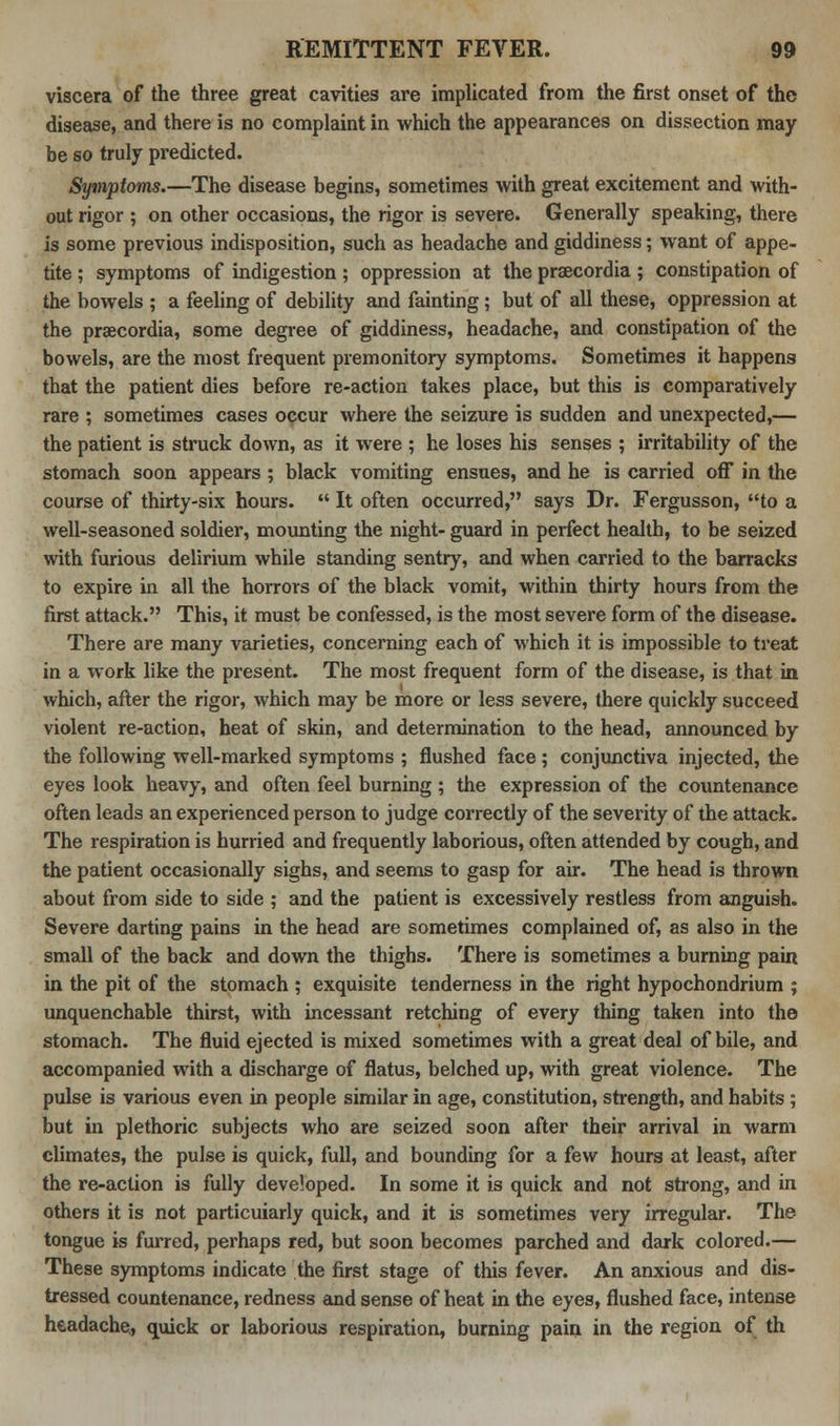 viscera of the three great cavities are implicated from the first onset of the disease, and there is no complaint in which the appearances on dissection may be so truly predicted. Symptoms.—The disease begins, sometimes with great excitement and with- out rigor ; on other occasions, the rigor is severe. Generally speaking, there is some previous indisposition, such as headache and giddiness; want of appe- tite ; symptoms of indigestion; oppression at the praecordia ; constipation of the bowels ; a feeling of debility and fainting; but of all these, oppression at the praecordia, some degree of giddiness, headache, and constipation of the bowels, are the most frequent premonitory symptoms. Sometimes it happens that the patient dies before re-action takes place, but this is comparatively rare ; sometimes cases occur where the seizure is sudden and unexpected,— the patient is struck down, as it were ; he loses his senses ; irritability of the stomach soon appears ; black vomiting ensues, and he is carried off in the course of thirty-six hours. It often occurred, says Dr. Fergusson, to a well-seasoned soldier, mounting the night- guard in perfect health, to be seized with furious delirium while standing sentry, and when carried to the barracks to expire in all the horrors of the black vomit, within thirty hours from the first attack. This, it must be confessed, is the most severe form of the disease. There are many varieties, concerning each of which it is impossible to treat in a work like the present. The most frequent form of the disease, is that in which, after the rigor, which may be more or less severe, there quickly succeed violent re-action, heat of skin, and determination to the head, announced by the following well-marked symptoms ; flushed face ; conjunctiva injected, the eyes look heavy, and often feel burning ; the expression of the countenance often leads an experienced person to judge correctly of the severity of the attack. The respiration is hurried and frequently laborious, often attended by cough, and the patient occasionally sighs, and seems to gasp for air. The head is thrown about from side to side ; and the patient is excessively restless from anguish. Severe darting pains in the head are sometimes complained of, as also in the small of the back and down the thighs. There is sometimes a burning pain in the pit of the stomach ; exquisite tenderness in the right hypochondrium ; unquenchable thirst, with incessant retching of every thing taken into the stomach. The fluid ejected is mixed sometimes with a great deal of bile, and accompanied with a discharge of flatus, belched up, with great violence. The pulse is various even in people similar in age, constitution, strength, and habits ; but in plethoric subjects who are seized soon after their arrival in warm climates, the pulse is quick, full, and bounding for a few hours at least, after the re-action is fully developed. In some it is quick and not strong, and in others it is not particuiarly quick, and it is sometimes very irregular. The tongue is furred, perhaps red, but soon becomes parched and dark colored.— These symptoms indicate the first stage of this fever. An anxious and dis- tressed countenance, redness and sense of heat in the eyes, flushed face, intense headache,, quick or laborious respiration, burning pain in the region of th