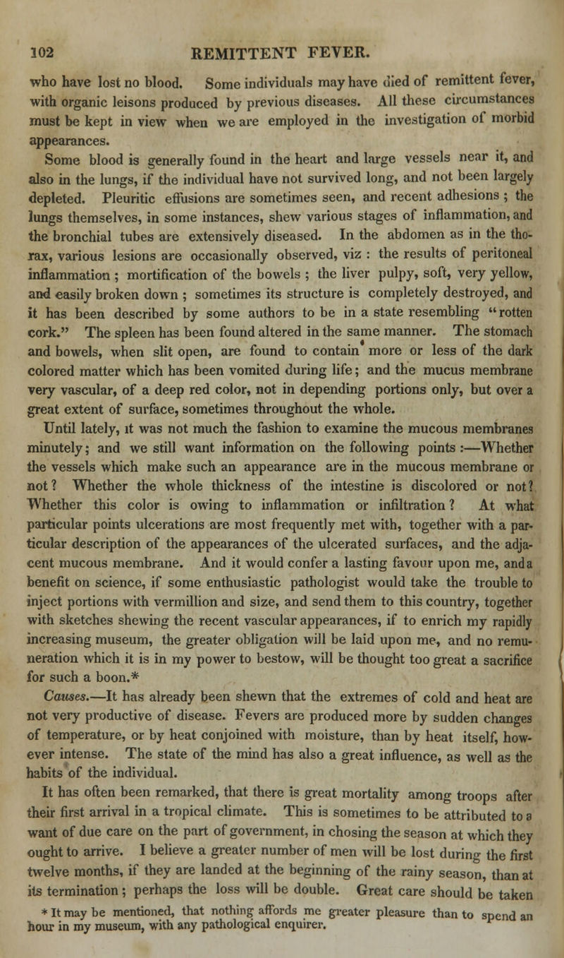 who have lost no blood. Some individuals may have died of remittent fever, with organic leisons produced by previous diseases. All these circumstances must be kept in view when we are employed in the investigation of morbid appearances. Some blood is generally found in the heart and large vessels near it, and also in the lungs, if the individual have not survived long, and not been largely depleted. Pleuritic effusions are sometimes seen, and recent adhesions ; the lungs themselves, in some instances, shew various stages of inflammation, and the bronchial tubes are extensively diseased. In the abdomen as in the tho- rax, various lesions are occasionally observed, viz : the results of peritoneal inflammation ; mortification of the bowels ; the liver pulpy, soft, very yellow, and easily broken down ; sometimes its structure is completely destroyed, and it has been described by some authors to be in a state resembling  rotten cork. The spleen has been found altered in the same manner. The stomach and bowels, when slit open, are found to contain more or less of the dark colored matter which has been vomited during life; and the mucus membrane very vascular, of a deep red color, not in depending portions only, but over a great extent of surface, sometimes throughout the whole. Until lately, it was not much the fashion to examine the mucous membranes minutely; and we still want information on the following points :—Whether the vessels which make such an appearance are in the mucous membrane or not? Whether the whole thickness of the intestine is discolored or not? Whether this color is owing to inflammation or infiltration ? At what particular points ulcerations are most frequently met with, together with a par- ticular description of the appearances of the ulcerated surfaces, and the adja- cent mucous membrane. And it would confer a lasting favour upon me, and a benefit on science, if some enthusiastic pathologist would take the trouble to inject portions with vermillion and size, and send them to this country, together with sketches shewing the recent vascular appearances, if to enrich my rapidly increasing museum, the greater obligation will be laid upon me, and no remu- neration which it is in my power to bestow, will be thought too great a sacrifice for such a boon.* Causes.—It has already been shewn that the extremes of cold and heat are not very productive of disease. Fevers are produced more by sudden changes of temperature, or by heat conjoined with moisture, than by heat itself, how- ever intense. The state of the mind has also a great influence, as well as the habits of the individual. It has often been remarked, that there is great mortality among troops after their first arrival in a tropical climate. This is sometimes to be attributed to a want of due care on the part of government, in chosing the season at which they ought to arrive. I believe a greater number of men will be lost during the first twelve months, if they are landed at the beginning of the rainy season, than at its termination; perhaps the loss will be double. Great care should be taken * It may be mentioned, that nothing affords me greater pleasure than to spend an hour in my museum, with any pathological enquirer.