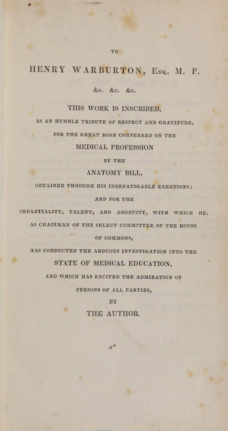 HENRY WARBURTON, Es<*. M. P. &c. &c. &c. THIS WORK IS INSCRIBED, AS AN HUMBLE TRIBUTE OF RESPECT AND GRATITUDE, FOR THE GREAT BOON CONFERRED ON THE MEDICAL PROFESSION BY THE I ANATOMY BILL, OBTAINED THROUGH HIS INDEFATIGABLE EXERTIONS ; AND FOR THE IMPARTIALITY, TALENT, AND ASSIDUITY, WITH WHICH HE, AS CHAIRMAN OF THE SELECT COMMITTEE OF THE HOUSE OF COMMONS, HAS CONDUCTED THE ARDUOUS INVESTIGATION INTO THE STATE OF MEDICAL EDUCATION, AND WHICH HAS EXCITED THE ADMIRATION OF PERSONS OF ALL PARTIES, BY THE AUTHOR.