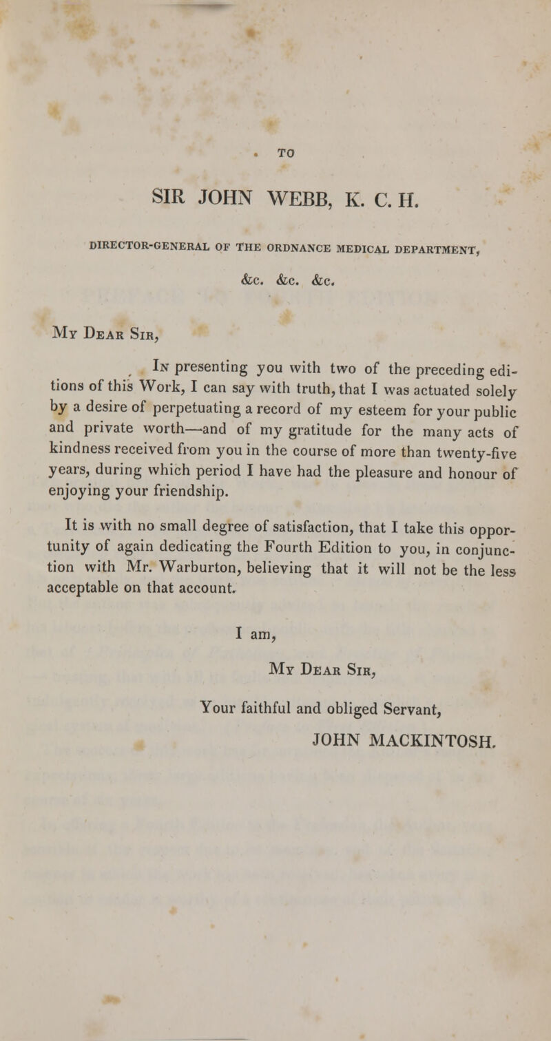 SIR JOHN WEBB, K. C. H. DIRECTOR-GENERAL OF THE ORDNANCE MEDICAL DEPARTMENT, &c. &c. &c. My Dear Sir, In presenting you with two of the preceding edi- tions of this Work, I can say with truth, that I was actuated solely by a desire of perpetuating a record of my esteem for your public and private worth—and of my gratitude for the many acts of kindness received from you in the course of more than twenty-five years, during which period I have had the pleasure and honour of enjoying your friendship. It is with no small degree of satisfaction, that I take this oppor- tunity of again dedicating the Fourth Edition to you, in conjunc- tion with Mr. Warburton, believing that it will not be the less acceptable on that account. I am, Mr Dear Sir, Your faithful and obliged Servant, JOHN MACKINTOSH.