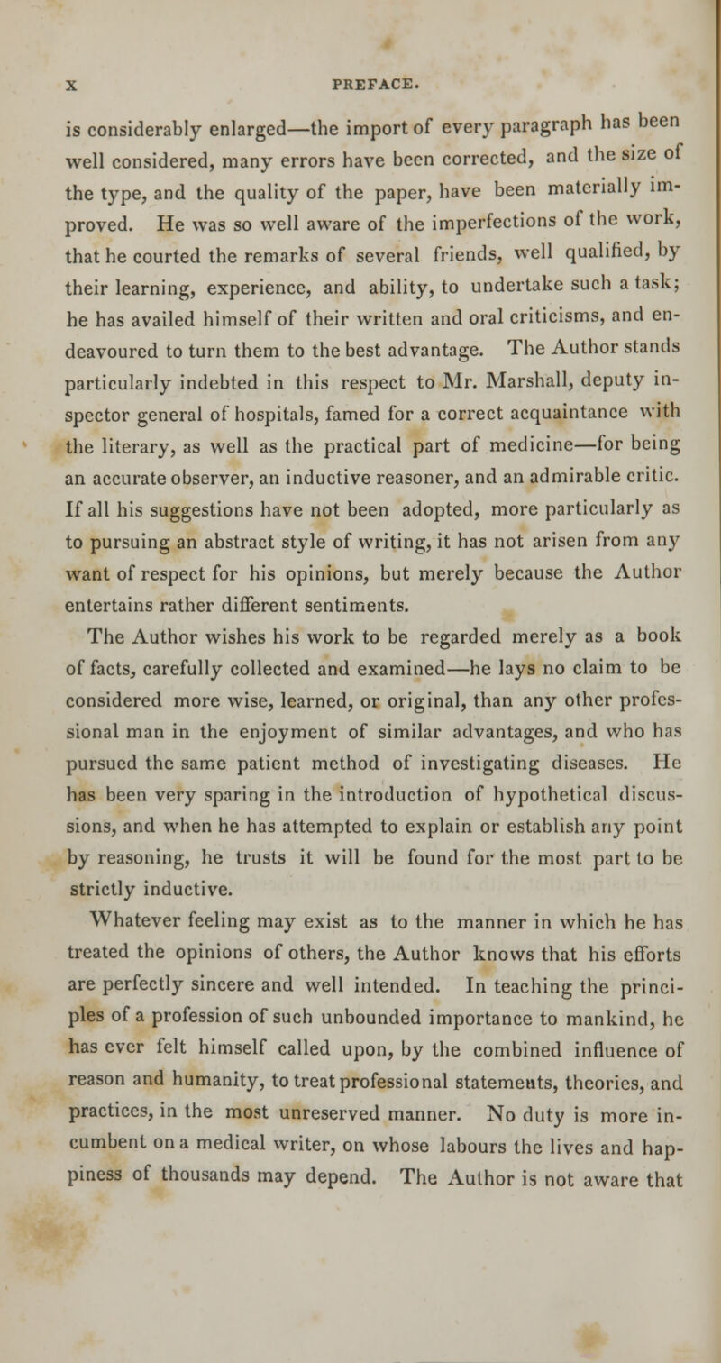 is considerably enlarged—the import of every paragraph has been well considered, many errors have been corrected, and the size of the type, and the quality of the paper, have been materially im- proved. He was so well aware of the imperfections of the work, that he courted the remarks of several friends, well qualified, by their learning, experience, and ability, to undertake such a task; he has availed himself of their written and oral criticisms, and en- deavoured to turn them to the best advantage. The Author stands particularly indebted in this respect to Mr. Marshall, deputy in- spector general of hospitals, famed for a correct acquaintance with the literary, as well as the practical part of medicine—for being an accurate observer, an inductive reasoner, and an admirable critic. If all his suggestions have not been adopted, more particularly as to pursuing an abstract style of writing, it has not arisen from any want of respect for his opinions, but merely because the Author entertains rather different sentiments. The Author wishes his work to be regarded merely as a book of facts, carefully collected and examined—he lays no claim to be considered more wise, learned, or original, than any other profes- sional man in the enjoyment of similar advantages, and who has pursued the same patient method of investigating diseases. He has been very sparing in the introduction of hypothetical discus- sions, and when he has attempted to explain or establish any point by reasoning, he trusts it will be found for the most part to be strictly inductive. Whatever feeling may exist as to the manner in which he has treated the opinions of others, the Author knows that his efforts are perfectly sincere and well intended. In teaching the princi- ples of a profession of such unbounded importance to mankind, he has ever felt himself called upon, by the combined influence of reason and humanity, to treat professional statements, theories, and practices, in the most unreserved manner. No duty is more in- cumbent on a medical writer, on whose labours the lives and hap- piness of thousands may depend. The Author is not aware that