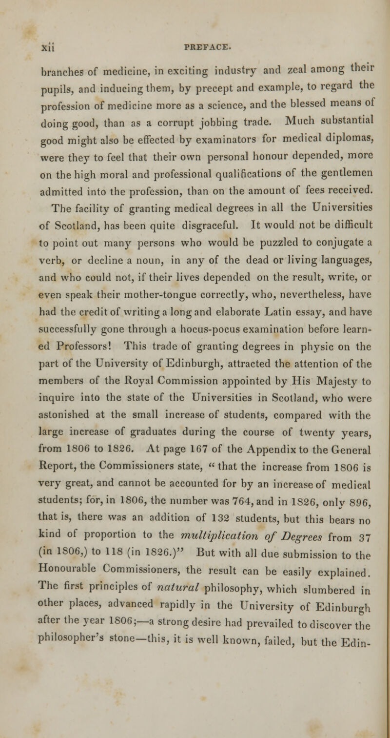 Xli PREFACE. branches of medicine, in exciting industry and zeal among their pupils, and inducing them, by precept and example, to regard the profession of medicine more as a science, and the blessed means of doing good, than as a corrupt jobbing trade. Much substantial good might also be effected by examinators for medical diplomas, were they to feel that their own personal honour depended, more on the high moral and professional qualifications of the gentlemen admitted into the profession, than on the amount of fees received. The facility of granting medical degrees in all the Universities of Scotland, has been quite disgraceful. It would not be difficult to point out many persons who would be puzzled to conjugate a verb, or decline a noun, in any of the dead or living languages, and who could not, if their lives depended on the result, write, or even speak their mother-tongue correctly, who, nevertheless, have had the credit of writing a long and elaborate Latin essay, and have successfully gone through a hocus-pocus examination before learn- ed Professors! This trade of granting degrees in physic on the part of the University of Edinburgh, attracted the attention of the members of the Royal Commission appointed by His Majesty to inquire into the state of the Universities in Scotland, who were astonished at the small increase of students, compared with the large increase of graduates during the course of twenty years, from 1806 to 1826. At page 167 of the Appendix to the General Report, the Commissioners state,  that the increase from 1806 is very great, and cannot be accounted for by an increase of medical students; for, in 1806, the number was 764, and in 1S26, only 896, that is, there was an addition of 132 students, but this bears no kind of proportion to the multiplication of Degrees from 37 (in 1806,) to 118 (in 1826.) But with all clue submission to the Honourable Commissioners, the result can be easily explained. The first principles of natural philosophy, which slumbered in other places, advanced rapidly in the University of Edinburgh after the year 1806;—a strong desire had prevailed to discover the philosopher's stone-this, it is well known, failed, but the Edin-