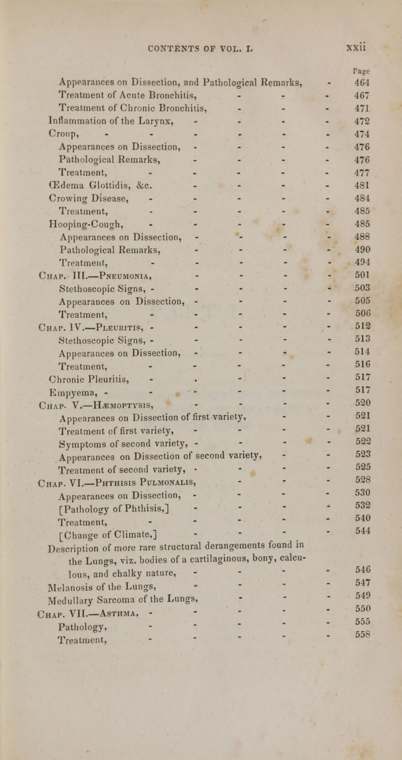 Tage Appearances on Dissection, and Pathological Remarks, - 464 Treatment of Acute Bronchitis, ... 467 Treatment of Chronic Bronchitis, ... 471 Inflammation of the Larynx, .... 472 Cronp, ...... 474 Appearances on Dissection, .... 476 Pathological Remarks, .... 476 Treatment, ..... 477 (Edema Glottidis, &c. 481 Crowing Disease, ..... 484 Treatment, ..... 485 Hooping-Cough, .... - 485 Appearances on Dissection, ... - 488 Pathological Remarks, .... 490 Treatment, ..... 494 Chap. III.—Pneumonia, .... 501 Stethoscopic Signs, ----- 503 Appearances on Dissection, - - - - 505 Treatment, ..... 506 Chat. IV.—Pleuritis, ----- 512 Stethoscopic Signs, ----- 513 Appearances on Dissection, ... - 514 Treatment, ... - - 516 Chronic Pleuritis, - 517 Empyema, - - - - 517 Chap. V.—H^imoptvsis, ... - 520 Appearances on Dissection of first variety, - - 521 Treatment of first variety, - - - - 521 Symptoms of second variety, - - - - 522 Appearances on Dissection of second variety, - - 523 Treatment of second variety, - - - - 525 Chap. VI.—Phthisis Pulmonalis, - - - 528 Appearances on Dissection, - - - - 530 [Pathology of Phthisis,] - - - - 532 Treatment, - - -  - 540 [Change of Climate.] - - - - 544 Description of more rare structural derangements found in the Lungs, viz. bodies of a cartilaginous, bony, calcu- lous, and chalky nature, - 5i^ Melanosis of the Lungs, Medullary Sarcoma of the Lungs, Chap. VII—Asthma, --'.-- 550 Pathology, .----, 555 rri - 55S I reatnicnt,