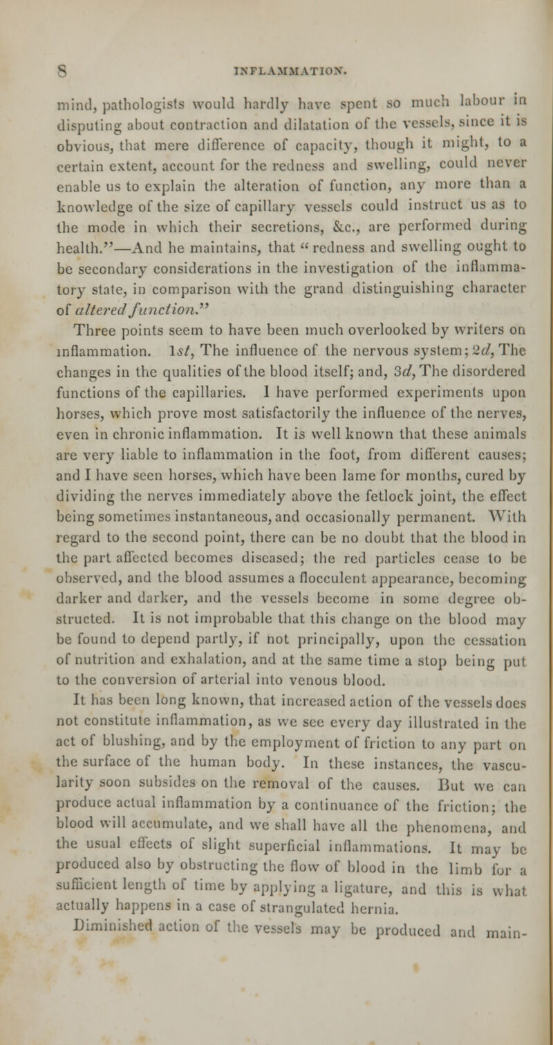 mind, pathologists would hardly have spent so much labour in disputing about contraction and dilatation of the vessels, since it is obvious, that mere difference of capacity, though it might, to a certain extent, account for the redness and swelling, could never enable us to explain the alteration of function, any more than a knowledge of the size of capillary vessels could instruct us as to the mode in which their secretions, &.C., are performed during health.—And he maintains, that redness and swelling ought to be secondary considerations in the investigation of the inflamma- tory state, in comparison with the grand distinguishing character of altered function Three points seem to have been much overlooked by writers on inflammation. Is/, The influence of the nervous system; 2d, The changes in the qualities of the blood itself; and, 3d, The disordered functions of the capillaries. 1 have performed experiments upon horses, which prove most satisfactorily the influence of the nerves, even in chronic inflammation. It is well known that these animals are very liable to inflammation in the foot, from different causes; and I have seen horses, which have been lame for months, cured by dividing the nerves immediately above the fetlock joint, the effect being sometimes instantaneous, and occasionally permanent. With regard to the second point, there can be no doubt that the blood in the part affected becomes diseased; the red particles cease to be observed, and the blood assumes a floccuknt appearance, becoming darker and darker, and the vessels become in some degree ob- structed. It is not improbable that this change on the blood may be found to depend partly, if not principally, upon the cessation of nutrition and exhalation, and at the same time a stop being put to the conversion of arterial into venous blood. It has been long known, that increased action of the vessels does not constitute inflammation, as we see every day illustrated in the act of blushing, and by the employment of friction to any part on the surface of the human body. In these instances, the vascu- larity soon subsides on the removal of the causes. But we can produce actual inflammation by a continuance of the friction; the blood will accumulate, and we shall have all the phenomena, and the usual effects of slight superficial inflammations. It may be produced also by obstructing the flow of blood in the limb for a sufficient length of time by applying a ligature, and this is what actually happens in a case of strangulated hernia. Diminished action of the vessels may be produced and main-