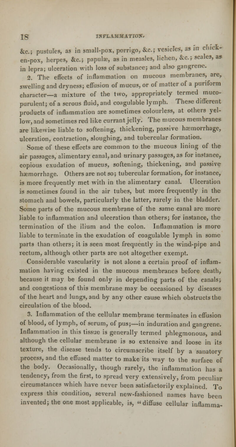 1^ IHFLAJ1. Ite.; pustules, as in small-pox, porrigo, &c; vesicles, as in chick- en-pox, herpes, &c; papula-, H in measles, lichen, &C.j scales, as in lepra; ulceration with loss of substance; and also gangrene. 2. The effects of inflammation on mucous membranes, are, swelling and dryness; effusion of mucus, or of matter of a puriform character—a mixture of the two, appropriately termed muco- purulent; of a serous fluid, and coagulable lymph. These different products of inflammation are sometimes colourless, at others yel- low, and sometimes red like currant jelly. The mucous membranes are likewise liable to softening, thickening, passive haemorrhage, ulceration, contraction, sloughing, and tubercular formation. Some of these effects are common to the mucous lining of the air passages, alimentary canal, and urinary passages, as for instance, copious exudation of mucus, softening, thickening, and passive haemorrhage. Others are not so; tubercular formation, for instance, is more frequently met with in the alimentary canal. Ulceration is sometimes found in the air tubes, but more frequently in the stomach and bowels, particularly the latter, rarely in the bladder. Some parts of the mucous membrane of the same canal are more liable to inflammation and ulceration than others; for instance, the termination of the ilium and the colon. Inflammation is more liable to terminate in the exudation of coagulable lymph in some parts than others; it is seen most frequently in the wind-pipe and rectum, although other parts are not altogether exempt. Considerable vascularity is not alone a certain proof of inflam- mation having existed in the mucous membranes before death, because it may be found only in depending parts of the canals; and congestions of this membrane m3y be occasioned by diseases of the heart and lungs, and by any other cause which obstructs the circulation of the blood. 3. Inflammation of the cellular membrane terminates in effusion of blood, of lymph, of serum, of pus;—in induration and gangrene. Inflammation in this tissue is generally termed phlegmonous, and although the cellular membrane is so extensive and loose in its texture, the disease tends to circumscribe itself by a sanatory process, and the effused matter to make its way to the surface of the body. Occasionally, though rarely, the inflammation h tendency, from the first, to spread very extensively, from peculi circumstances which have never been satisfactorily explained. To express this condition, several new-fashioned names have been invented; the one most applicable, is, diffuse cellular inflamma- as a ar