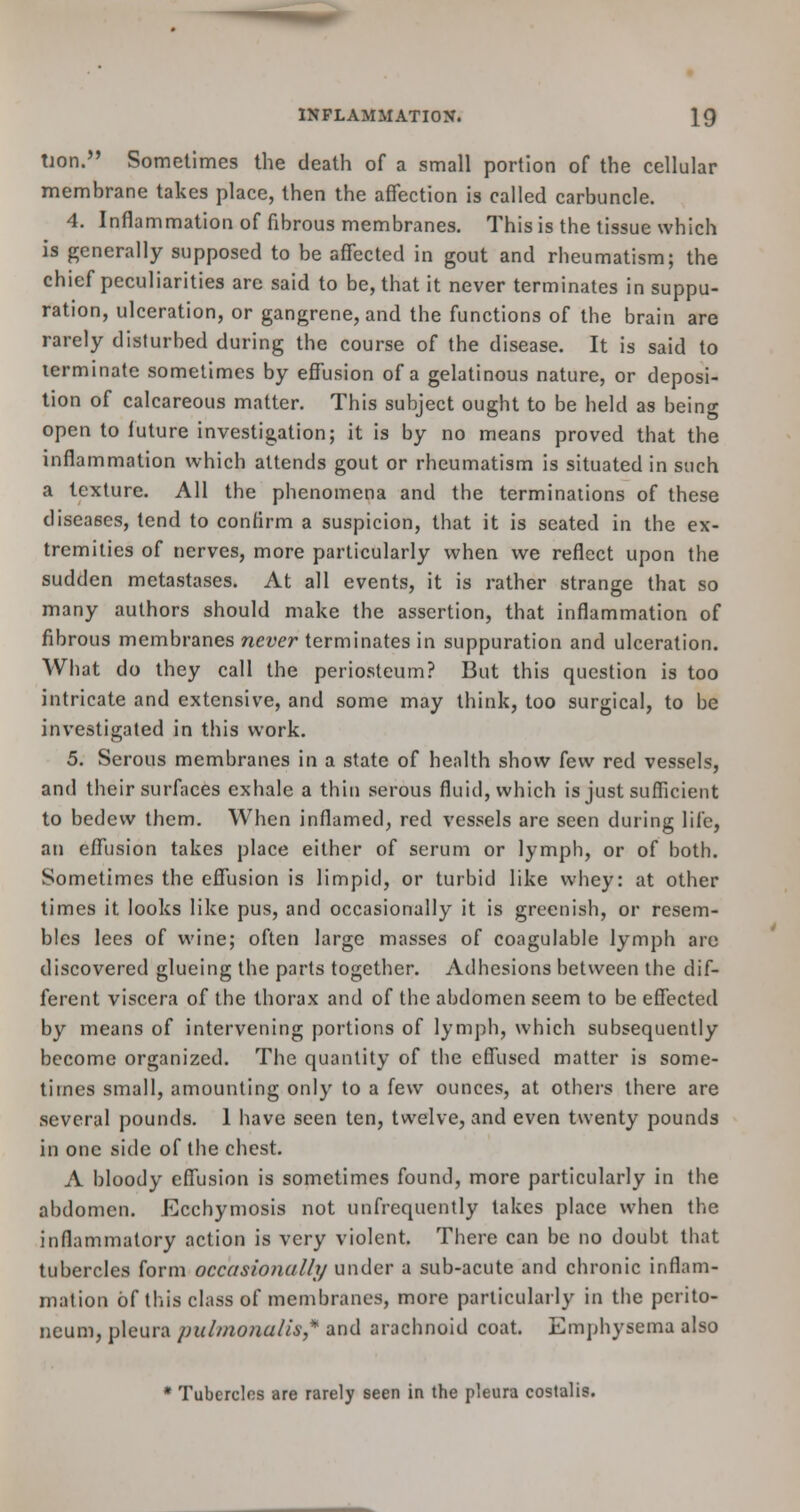 tion. Sometimes the death of a small portion of the cellular membrane takes place, then the affection is called carbuncle. 4. Inflammation of fibrous membranes. This is the tissue which is generally supposed to be affected in gout and rheumatism; the chief peculiarities are said to be, that it never terminates in suppu- ration, ulceration, or gangrene, and the functions of the brain are rarely disturbed during the course of the disease. It is said to terminate sometimes by effusion of a gelatinous nature, or deposi- tion of calcareous matter. This subject ought to be held as being open to future investigation; it is by no means proved that the inflammation which attends gout or rheumatism is situated in such a texture. All the phenomena and the terminations of these diseases, tend to confirm a suspicion, that it is seated in the ex- tremities of nerves, more particularly when we reflect upon the sudden metastases. At all events, it is rather strange that so many authors should make the assertion, that inflammation of fibrous membranes never terminates in suppuration and ulceration. What do they call the periosteum? But this question is too intricate and extensive, and some may think, too surgical, to be investigated in this work. 5. Serous membranes in a state of health show few red vessels, and their surfaces exhale a thin serous fluid, which is just sufficient to bedew them. When inflamed, red vessels are seen during life, an effusion takes place either of serum or lymph, or of both. Sometimes the effusion is limpid, or turbid like whey: at other times it looks like pus, and occasionally it is greenish, or resem- bles lees of wine; often large masses of coagulable lymph are discovered glueing the parts together. Adhesions between the dif- ferent viscera of the thorax and of the abdomen seem to be effected by means of intervening portions of lymph, which subsequently become organized. The quantity of the effused matter is some- times small, amounting only to a few ounces, at others there are several pounds. 1 have seen ten, twelve, and even twenty pounds in one side of the chest. A bloody effusion is sometimes found, more particularly in the abdomen. Ecchymosis not unfrcquently takes place when the inflammatory action is very violent. There can be no doubt that tubercles form occasionally under a sub-acute and chronic inflam- mation of this class of membranes, more particularly in the perito- neum, pleura pulmonalis* and arachnoid coat. Emphysema also * Tubercles are rarely seen in the pleura costalis.