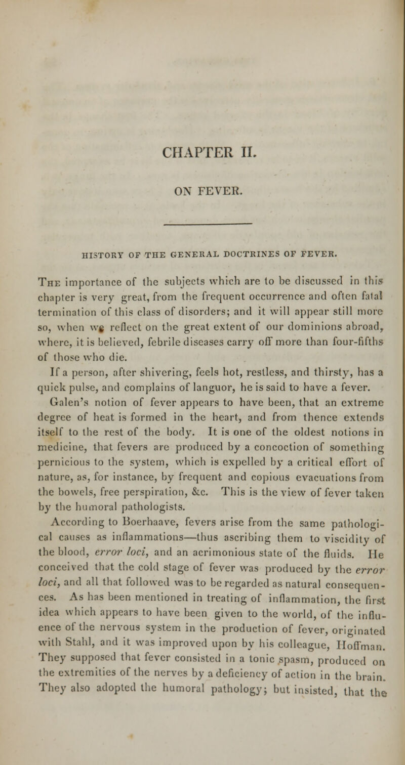 ON FEVER. HI5TORY OF THE GENERAL DOCTRINES OF FEVER. The importance of the subjects which are to be discussed in this chapter is very great, from the frequent occurrence and often fatal termination of this class of disorders; and it will appear still more so, when wg reflect on the great extent of our dominions abroad, where, it is believed, febrile diseases carry off more than four-fifths of those who die. If a person, after shivering, feels hot, restless, and thirsty, has a quick pulse, and complains of languor, he is said to have a fever. Galen's notion of fever appears to have been, that an extreme degree of heat is formed in the heart, and from thence extends itself to the rest of the body. It is one of the oldest notions in medicine, that fevers are produced by a concoction of something pernicious to the system, which is expelled by a critical effort of nature, as, for instance, by frequent and copious evacuations from the bowels, free perspiration, &c. This is the view of fever taken by the humoral pathologists. According to Boerhaave, fevers arise from the same pathologi- cal causes as inflammations—thus ascribing them to viscidity of the blood, error loci, and an acrimonious state of the fluids. He conceived that the cold stage of fever was produced by the error loci, and all that followed was to be regarded as natural consequen- ces. As has been mentioned in treating of inflammation, the first idea which appears to have been given to the world, of the influ- ence of the nervous system in the production of fever, originated with Staid, and it was improved upon by his colleague, Hoffman. They supposed that fever consisted in a tonic spasm, produced on the extremities of the nerves by a deficiency of action in the brain. They also adopted the humoral pathology; but insisted, that the