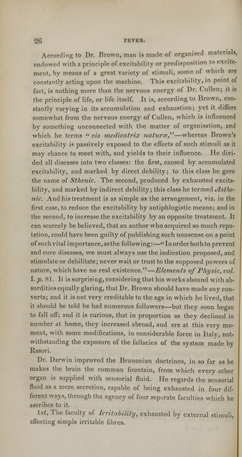 According to Dr. Brown, man is made of organised material!, endowed with a principle of excitability or predisposition to excite- ment, bv means of a great variety of stimuli, some of which are constantly acting upon the machine. This excitability, in point of fact, is nothing more than the nervous energy of Dr. Cullen; it is the principle of life, or life itself. It is, according to Brown, con- stantly varying in its accumulation and exhaustion; yet it differs somewhat from the nervous energy of Cullen, which is influenced by something unconnected with the matter of organisation, and which he terms  vis medicatrix natxirx—whereas Brown's excitability is passively exposed to the effects of such stimuli as it may chance to meet with, and yields to their influence. He divi- ded all diseases into two classes: the first, caused by accumulated excitability, and marked by direct debility; to this class he gave the name of Sthenic. The second, produced by exhausted excita- bility, and marked by indirect debility; this class he termed Asthe- nic. And his treatment is as simple as the arrangement, viz. in the first case, to reduce the excitability by antiphlogistic means; and in the second, to increase the excitability by an opposite treatment. It can scarcely be believed, that an author who acquired so much repu- tation, could have been guilty of publishing such nonsense on a point of such vital importance,as the following:— Inorder both to prevent and cure diseases, we must always use the indication proposed, and stimulate or debilitate; never wait or trust to the supposed powers of nature, which have no real existence.—Elements of Physic, vol. I. p. 81. It is surprising, considering that his works abound with ab- surdities equally glaring, that Dr. Brown should have made any con- verts; and it is not very creditable to the age in which he lived, that it should be told he had numerous followers—but they soon began to fall off; and it is curious, that in proportion as they declined in number at home, they increased abroad, and are at this very mo- ment, with some modifications, in considerable force in Italy, not- withstanding the exposure of the fallacies of the system made by Rasori. Dr. Darwin improved the Brunonian doctrines, in so far as he makes the brain the common fountain, from which every other organ is supplied with sensorial fluid. He regards the sensorial fluid as a mere secretion, capable of being exhausted in four dif- ferent ways, through the agency of four separate faculties which he ascribes to it. 1st, The faculty of Irritability, exhausted by external stimuli, affecting simple irritable fibres.