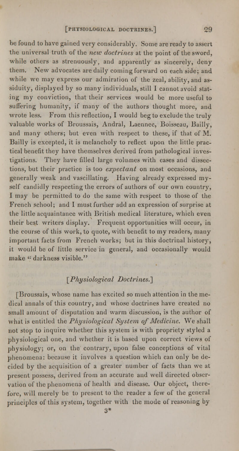 be found to have gained very considerably. Some are ready to assert the universal truth of the new doctrines at the point of the sword, while others as strenuously, and apparently as sincerely, deny them. New advocates are daily coming forward on each side; and while we may express our admiration of the zeal, ability, and as- siduity, displayed by so many individuals, still I cannot avoid stat- ing my conviction, that their services would be more useful to suffering humanity, if many of the authors thought more, and wrote less. From this reflection, I would beg to exclude the truly valuable works of Broussais, Andral, Laennec, Boisseau, Bailly, and many others; but even with respect to these, if that of M. Bailly is excepted, it is melancholy to reflect upon the. little prac- tical benefit they have themselves derived from pathological inves- tigations. They have filled large volumes with cases and dissec- tions, but their practice is too expectant on most occasions, and generally weak and vascillating. Having already expressed my- self candidly respecting the errors of authors of our own country, I may be permitted to do the same with respect to those of the French school; and I must further add an expression of surprise at the little acquaintance with British medical literature, which even their best writers display. Frequent opportunities will occur, in the course of this work, to quote, with benefit to my readers, many important facts from French works; but in this doctrinal history, it would be of little service in general, and occasionally would make '•' darkness visible. [Physiological Doctrines.'] [Broussais, whose name has excited so much attention in the me- dical annals of this country, and whose doctrines have created no small amount of disputation and warm discussion, is the author of what is entitled the Physiological Systein of Medicine. We shall not stop to inquire whether this system is with propriety styled a physiological one, and whether it is based upon correct views of physiology; or, on the contrary, upon false conceptions of vital phenomena: because it involves a question which can only be de- cided by the acquisition of a greater number of facts than we at present possess, derived from an accurate and well directed obser- vation of the phenomena of health and disease. Our object, there- fore, will merely be to present to the reader a few of the general principles of this system, together with the mode of reasoning by 3*