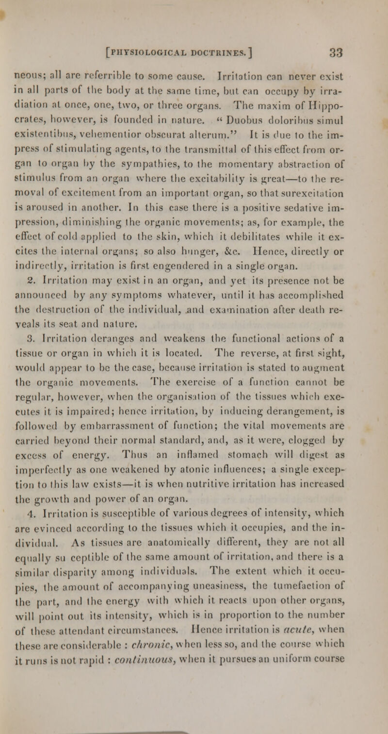 neons; all arc referrible to some cause. Irritation can never exist in all parts of the body at the same time, but can occupy bv irra- diation at once, one, two, or three organs. The maxim of Hippo- crates, however, is founded in nature.  Duobus doloribus simul cxistentibus, vehementior obscurat alterum. It is due to the im- press of stimulating agents, to the transmittal of this effect from or- gan to organ by the sympathies, to the momentary abstraction of stimulus from an organ where the excitability is great—to the re- moval of excitement from an important organ, so that surexcitation is aroused in another. In this case there is a positive sedative im- pression, diminishing the organic movements; as, for example, the effect of cold applied to the skin, which it debilitates while it ex- cites the internal organs; so also hunger, &c. Hence, directly or indirectly, irritation is first engendered in a single organ. 2. Irritation may exist in an organ, and yet its presence not be announced by any symptoms whatever, until it has accomplished the destruction of the individual, and examination after death re- veals its seat and nature. 3. Irritation deranges and weakens the functional actions of a tissue or organ in which it is located. The reverse, at first sight, would appear to be the case, because irritation is stated to augment the organic movements. The exercise of a function cannot be regular, however, when the organisation of the tissues which exe- cutes it is impaired; hence irritation, by inducing derangement, is followed by embarrassment of function; the vital movements are carried beyond their normal standard, and, as it were, clogged by excess of energy. Thus an inflamed stomach will digest as imperfectly as one weakened by atonic influences; a single excep- tion to this law exists—it is when nutritive irritation has increased the growth and power of an organ. 4. Irritation is susceptible of various degrees of intensity, which are evinced according to the tissues which it occupies, and the in- dividual. As tissues are anatomically different, they are not all equally su ceptible of the same amount of irritation, and there is a similar disparity among individuals. The extent which it occu- pies, the amount of accompanying uneasiness, the tumefaction of the part, and the energy with which it. reacts upon other organs, will point out its intensity, which is in proportion to the number of these attendant circumstances. Hence irritation is acute, when these are considerable : chronic, when less so, and the course which it runs is not rapid : continuous, when it pursues an uniform course