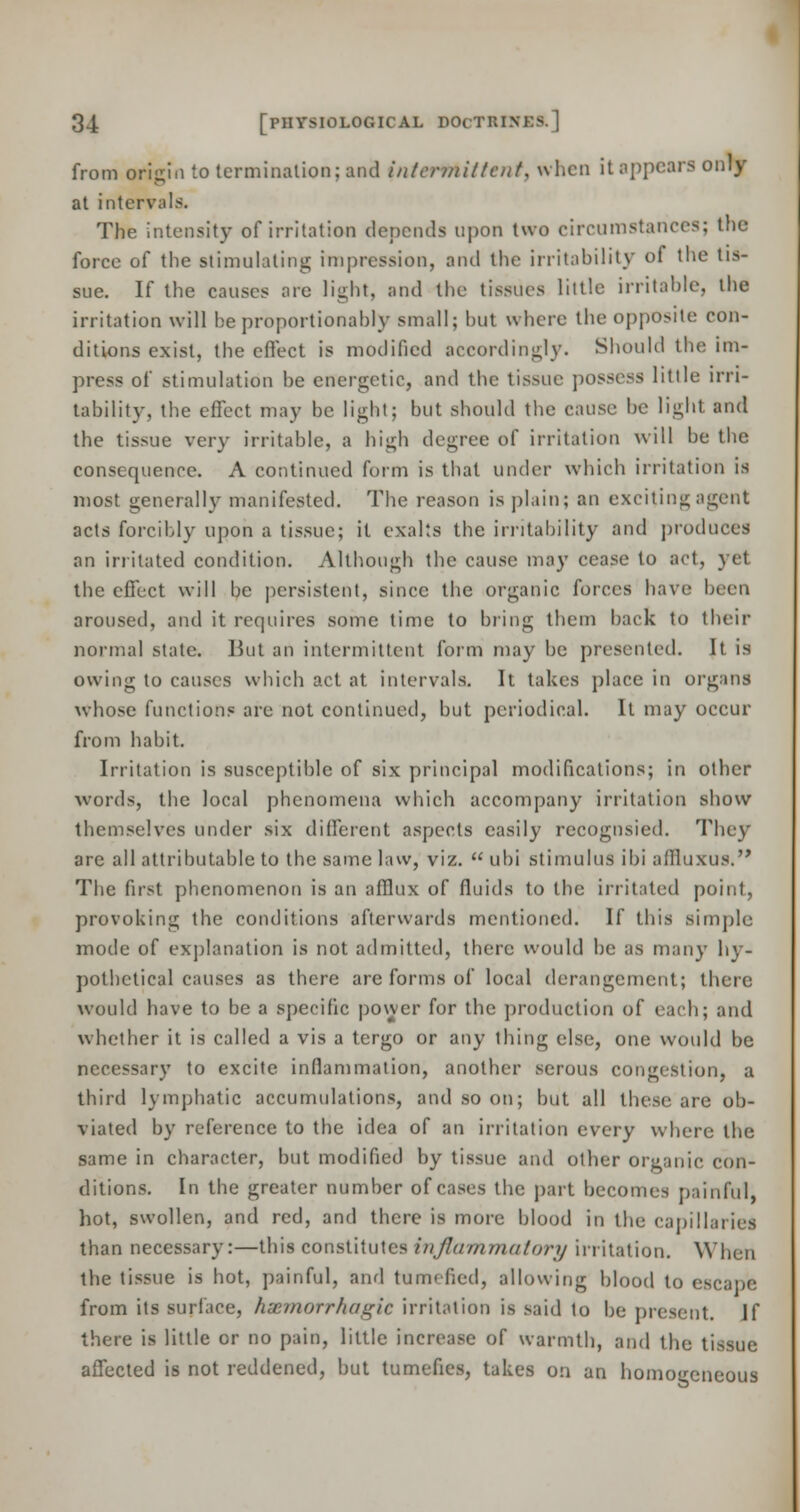 from oritrin to termination; and intermittent, when it appears only at intervals. The intensity of irritation depends upon two circumstances; the force of the stimulating; impression, and the irritability of the tis- sue. If the causes are light, and the tissues little irritable, the irritation will be proportionally small; but where the opposite con- ditions exist, the effect is modified accordingly. Should the im- press of stimulation be energetic, and the tissue possess little irri- tability, the effect may be light; but should the cause be light, and the tissue very irritable, a high degree of irritation will be the consequence. A continued form is that under which irritation is most generally manifested. The reason is plain; an exciting agent acts forcibly upon a tissue; it exalts the irritability and produces an irritated condition. Although the cause may cease to act, yet the effect will be persistent, since the organic forces have been aroused, and it requires some time to bring them back to their normal state. But an intermittent form may be presented. It is owing to causes which act at intervals. It takes place in organs whose functions are not continued, but periodical. It may occur from habit. Irritation is susceptible of six principal modifications; in other words, the local phenomena which accompany irritation show themselves under six different aspects easily recognsied. They are all attributable to the same law, viz.  ubi stimulus ibi affluxus. The first phenomenon is an afflux of fluids to the irritated point, provoking the conditions afterwards mentioned. If this simple mode of explanation is not admitted, there would be as many hy- pothetical causes as there are forms of local derangement; there would have to be a specific power for the production of each; and whether it is called a vis a tergo or any thing else, one would be necessary to excite inflammation, another serous conges! ion, a third lymphatic accumulations, and so on; but all these are ob- viated by reference to the idea of an irritation every where the same in character, but modified by tissue and oilier organic con- ditions. In the greater number of cases the part becomes painful, hot, swollen, and red, and there is more blood in the capillaries than necessary:—this constitutes inflammatory irritation. When the tissue is hot, painful, and tumefied, allowing blood to escape from its surface, hemorrhagic irritation is said lo be present. If there is little or no pain, little increase of warmth, and the tissue affected is not reddened, but tumefies, takes on an homogeneous