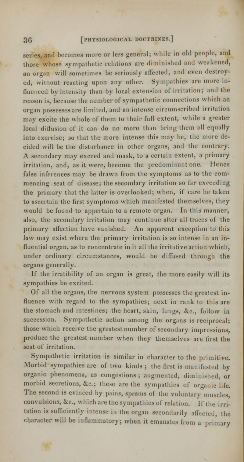 scries, and becomes more or less general; while in old people, ana those whose sympathetic relations are diminished and weakened, an organ will sometimes he seriously affected, and even destroy- ed, without reacting upon any other. Sympathies are more in- fluenced by intensity than by local extension of irritation; and the reason is, because the number of sympathetic connections which an organ possesses are limited, and an intense circumscribed irritation may excite the whole of them to their full extent, while a greater local diffusion of it can do no more than bring them all equally into exercise; so that the more intense this may be, the more de- cided will be the disturbance in other organs, and the contrary. A secondary may exceed and mask, to a certain extent, a primary irritation, and, as it were, become the predominant one. Hence false inferences may be diawn from the symptoms as to the com- mencing seat of disease; the secondary irritation so far exceeding the primary that the latter is overlooked; when, if care be taken to ascertain the first symptoms which manifested themselves, they would be found to appertain to a remote organ. In this manner, also, the secondary irritation may continue after all traces of the primary affection have vanished. An apparent exception to this law may exist where the primary irritation is so intense in an in- fluential organ, as to concentrate in it all the irritative action which, under ordinary circumstances, would be diffused through the organs generally. If the irratibility of an organ is great, the more easily will its sympathies be excited. Of all the organs, the nervous system possesses the greatest in- fluence with regard to the sympathies; next in rank to this are the stomach and intestines; the heart, skin, lungs, &<•., follow in succession. Sympathetic action among the organs is reciprocal; those which receive the greatest number of secondary impressions, produce the greatest number when they themselves are first the seat of irritation. Sympathetic irritation is similar in character to the primitive. Morbid sympathies are of two kinds ; the fust is manifested by organic phenomena, as congestions; augmented, diminished, or morbid secretions, &c; these are the sympathies of organic life. The second is evinced by pains, spasms of the voluntary muscles, convulsions, &c, which are the sympathies of relation. If the irri- tation is sufficiently intense in the organ secondarily affected the character will be inflammatory; when it emanates from a primary