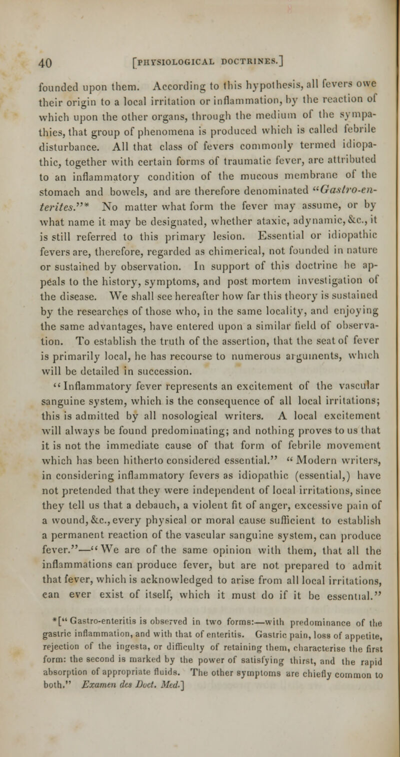 founded upon them. According to Ibis hypothesis, all fevers owe their origin to a local irritation or inflammation, by the reaction of which upon the other organs, through the medium of the sympa- thies, that group of phenomena is produced which is called febrile disturbance. All that class of fevers commonly termed idiopa- thic, together with certain forms of traumatic fever, are attributed to an inflammatory condition of the mucous membrane of the stomach and bowels, and are therefore denominated Gastro-en- teritcs.* No matter what form the fever may assume, or by what name it may be designated, whether ataxic, adynamic,&C, it is still referred to this primary lesion. Essential or idiopathic fevers are, therefore, regarded as chimerical, not founded in nature or sustained by observation. In support of this doctrine he ap- peals to the history, symptoms, and post mortem investigation of the disease. We shall see hereafter how far this theory is sustained by the researches of those who, in the same locality, and enjoying the same advantages, have entered upon a similar held of observa- tion. To establish the truth of the assertion, that the seat of fever is primarily local, he has recourse to numerous arguments, which will be detailed in succession.  Inflammatory fever represents an excitement of the vascular sanguine system, which is the consequence of all local irritations; this is admitted by all nosological writers. A local excitement will always be found predominating; and nothing proves to us that it is not the immediate cause of that form of febrile movement which has been hitherto considered essential. Modern writers, in considering inflammatory fevers as idiopathic (essential,) have not pretended that they were independent of local irritations, since they tell us that a debauch, a violent fit of anger, excessive pain of a wound,&c,every physical or moral cause sufficient to establish a permanent reaction of the vascular sanguine system, can produce fever.—We are of the same opinion with them, that all the inflammations can produce fever, but are not prepared to admit that fever, which is acknowledged to arise from all local irritations, can ever exist of itself, which it must do if it be essential. *[ Gastro-enteritis is observed in two formB:—with predominance of the gastric inflammation, and with that of enteritis. Gastric pain, loss of appetite, rejection of the ingesta, or difficulty of retaining them, characterise the first form: the second is marked by the power of satisfying thirst, and the rapid absorption of appropriate fluids. The other symptoms are chiefly common to both. Examen dts Duct, Mtd.~\