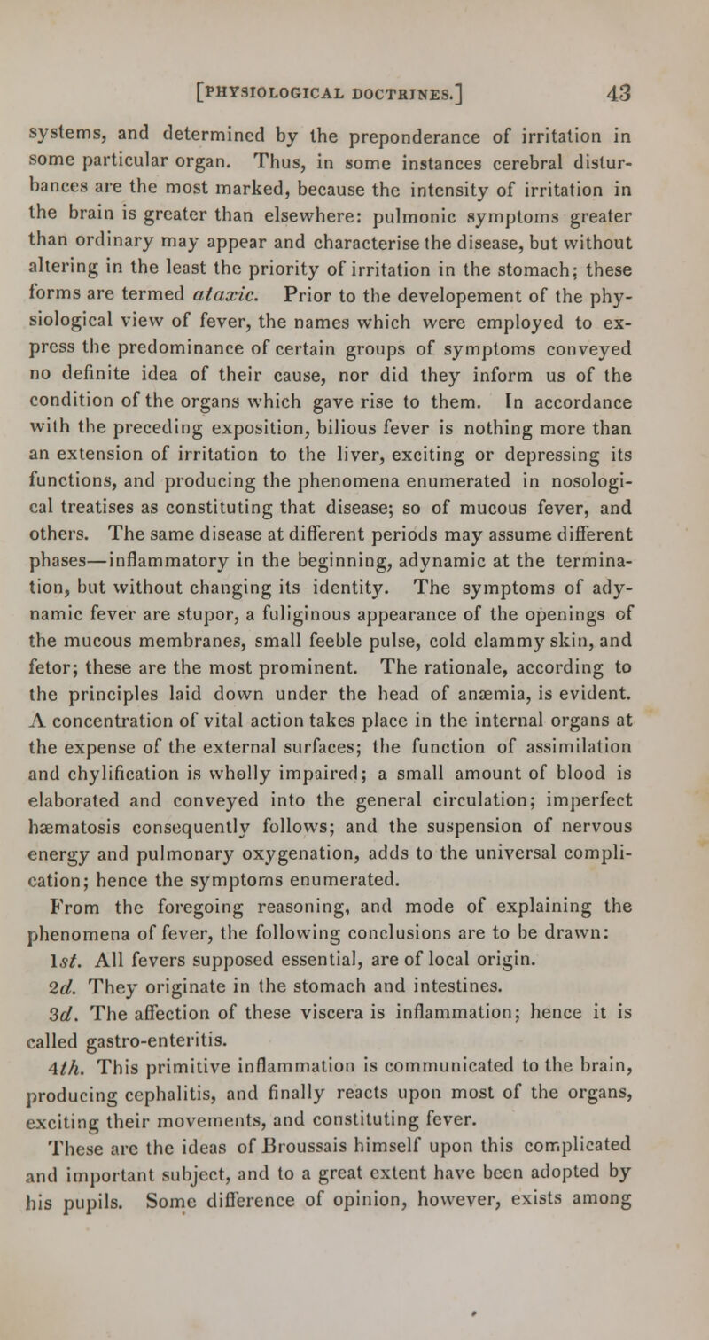 systems, and determined by the preponderance of irritation in some particular organ. Thus, in some instances cerebral distur- bances are the most marked, because the intensity of irritation in the brain is greater than elsewhere: pulmonic symptoms greater than ordinary may appear and characterise the disease, but without altering in the least the priority of irritation in the stomach; these forms are termed ataxic. Prior to the developement of the phy- siological view of fever, the names which were employed to ex- press the predominance of certain groups of symptoms conveyed no definite idea of their cause, nor did they inform us of the condition of the organs which gave rise to them. In accordance with the preceding exposition, bilious fever is nothing more than an extension of irritation to the liver, exciting or depressing its functions, and producing the phenomena enumerated in nosologi- cal treatises as constituting that disease; so of mucous fever, and others. The same disease at different periods may assume different phases—inflammatory in the beginning, adynamic at the termina- tion, but without changing its identity. The symptoms of ady- namic fever are stupor, a fuliginous appearance of the openings of the mucous membranes, small feeble pulse, cold clammy skin, and fetor; these are the most prominent. The rationale, according to the principles laid down under the head of anaemia, is evident. A concentration of vital action takes place in the internal organs at the expense of the external surfaces; the function of assimilation and chylification is wholly impaired; a small amount of blood is elaborated and conveyed into the general circulation; imperfect haematosis consequently follows; and the suspension of nervous energy and pulmonary oxygenation, adds to the universal compli- cation; hence the symptoms enumerated. From the foregoing reasoning, and mode of explaining the phenomena of fever, the following conclusions are to be drawn: Is/. All fevers supposed essential, are of local origin. 2d. They originate in the stomach and intestines. 3d. The affection of these viscera is inflammation; hence it is called gastro-enteritis. 4th. This primitive inflammation is communicated to the brain, producing cephalitis, and finally reacts upon most of the organs, exciting their movements, and constituting fever. These are the ideas of Broussais himself upon this complicated and important subject, and to a great extent have been adopted by his pupils. Some difference of opinion, however, exists among