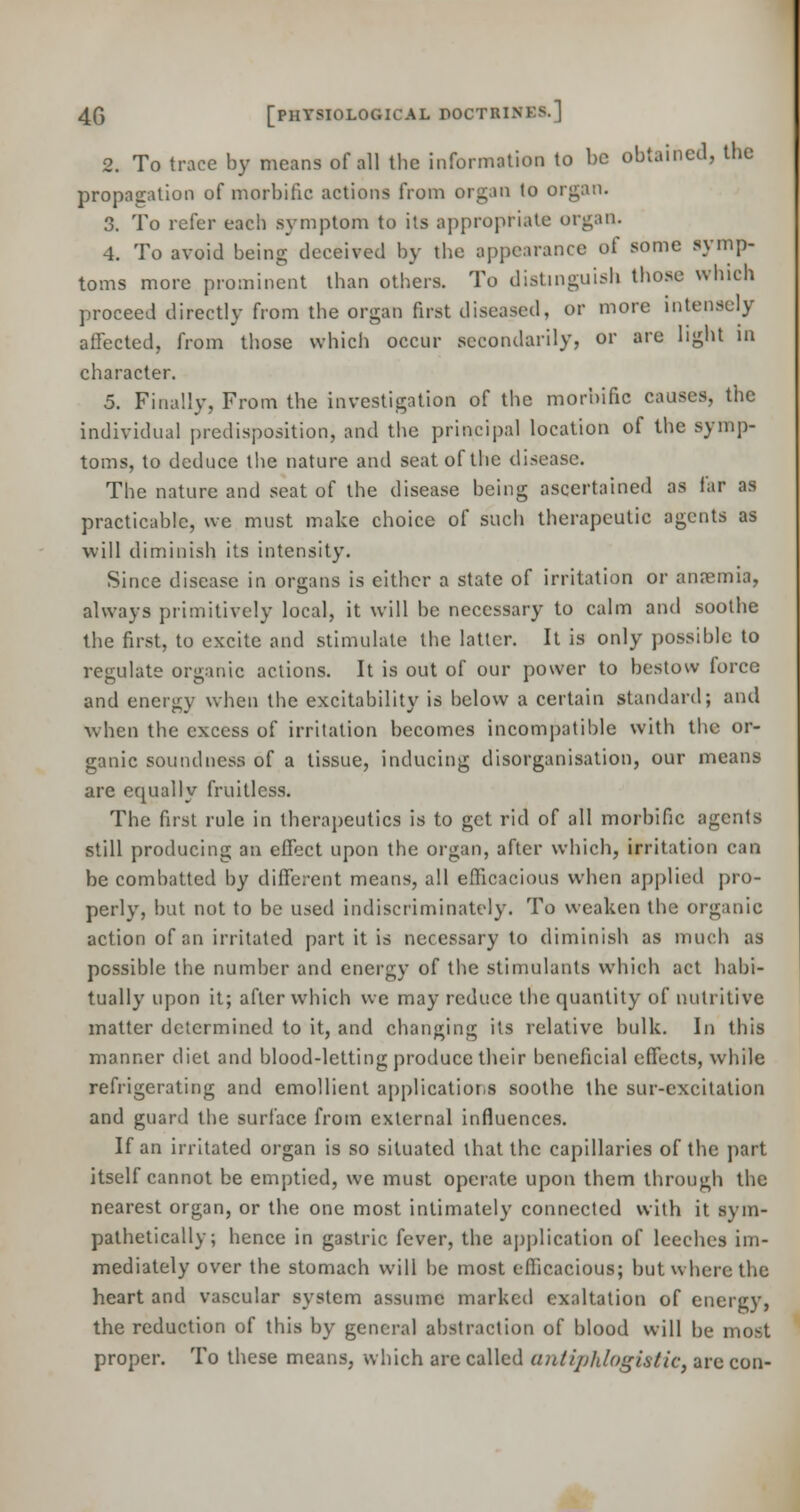 2. To trace by means of all the information to be obtained, the propagation of morbific actions from organ to organ. 3. To refer each symptom to its appropriate organ. 4. To avoid being deceived by the appearance of some symp- toms more prominent than others. To distinguish those which proceed directly from the organ first diseased, or more intensely affected, from those which occur secondarily, or are light in character. 5. Finally, From the investigation of the morbific causes, the individual predisposition, and the principal location of the symp- toms, to deduce the nature and seat of the disease. The nature and seat of the disease being ascertained as far as practicable, we must make choice of such therapeutic agents as will diminish its intensity. Since disease in organs is either a state of irritation or anremia, always primitively local, it will be necessary to calm and soothe the first, to excite and stimulate the latter. It is only possible to regulate organic actions. It is out of our power to bestow force and energy when the excitability is below a certain standard; and when the excess of irritation becomes incompatible with the or- ganic soundness of a tissue, inducing disorganisation, our means are ecpually fruitless. The first rule in therapeutics is to get rid of all morbific agents still producing an effect upon the organ, after which, irritation can be combatted by different means, all efficacious when applied pro- perly, but not to be used indiscriminately. To weaken the organic action of an irritated part it is necessary to diminish as much as possible the number and energy of the stimulants which act habi- tually upon it; after which we may reduce the quantity of nutritive matter determined to it, and changing its relative bulk. In this manner diet and blood-letting produce their beneficial effects, while refrigerating and emollient applications soothe the sur-excitation and guard the surface from external influences. If an irritated organ is so situated that the capillaries of the part itself cannot be emptied, we must operate upon them through the nearest organ, or the one most intimately connected with it sym- pathetically; hence in gastric fever, the application of leeches im- mediately over the stomach will be most efficacious; but where the heart and vascular system assume marked exaltation of energy, the reduction of this by general abstraction of blood will be most proper. To these means, which are called antiphlogistict are con-