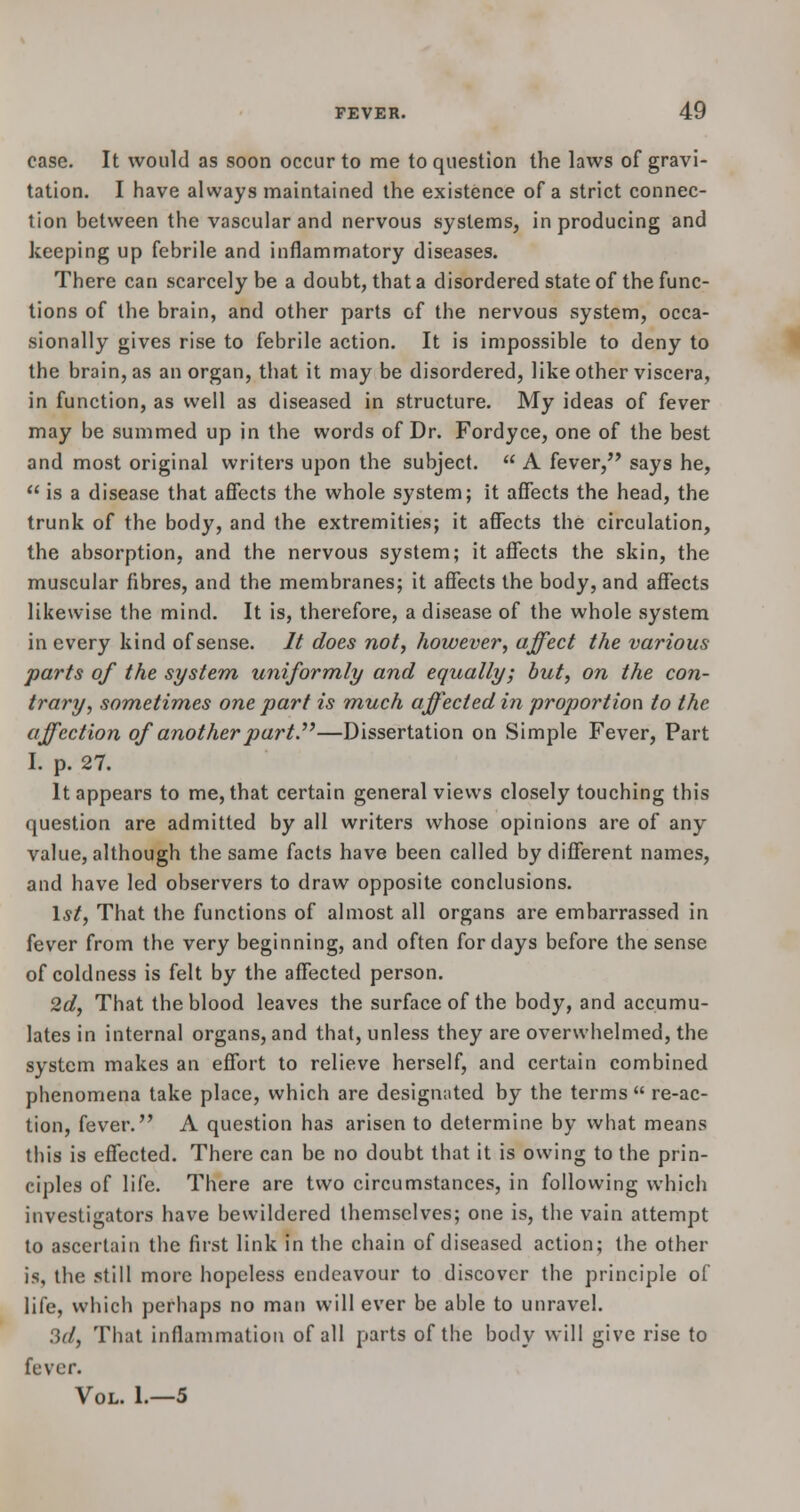 case. It would as soon occur to me to question the laws of gravi- tation. I have always maintained the existence of a strict connec- tion between the vascular and nervous systems, in producing and keeping up febrile and inflammatory diseases. There can scarcely be a doubt, that a disordered state of the func- tions of the brain, and other parts of the nervous system, occa- sionally gives rise to febrile action. It is impossible to deny to the brain, as an organ, that it may be disordered, like other viscera, in function, as well as diseased in structure. My ideas of fever may be summed up in the words of Dr. Fordyce, one of the best and most original writers upon the subject.  A fever, says he,  is a disease that affects the whole system; it affects the head, the trunk of the body, and the extremities; it affects the circulation, the absorption, and the nervous system; it affects the skin, the muscular fibres, and the membranes; it affects the body, and affects likewise the mind. It is, therefore, a disease of the whole system in every kind of sense. It does not, however, affect the various parts of the system uniformly and equally; but, on the con- trary, sometimes one part is much affected in proportion to the affection of another part—Dissertation on Simple Fever, Part I. p. 27. It appears to me, that certain general views closely touching this question are admitted by all writers whose opinions are of any value, although the same facts have been called by different names, and have led observers to draw opposite conclusions. 1st, That the functions of almost all organs are embarrassed in fever from the very beginning, and often for days before the sense of coldness is felt by the affected person. 2d, That the blood leaves the surface of the body, and accumu- lates in internal organs, and that, unless they are overwhelmed, the system makes an effort to relieve herself, and certain combined phenomena take place, which are designated by the terms  re-ac- tion, fever. A question has arisen to determine by what means this is effected. There can be no doubt that it is owing to the prin- ciples of life. There are two circumstances, in following which investigators have bewildered themselves; one is, the vain attempt to ascertain the first link in the chain of diseased action; the other is, the still more hopeless endeavour to discover the principle of life, which perhaps no man will ever be able to unravel. 3d, That inflammation of all parts of the body will give rise to fever. Vol. 1.—5