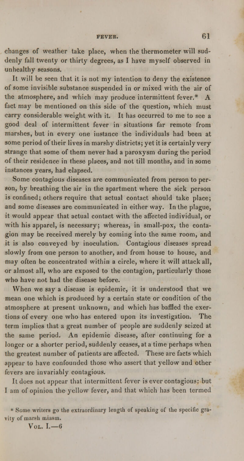 changes of weather take place, when the thermometer will sud- denly fall twenty or thirty degrees, as I have myself observed in unhealthy seasons. It will be seen that it is not my intention to deny the existence of some invisible substance suspended in or mixed with the air of the atmosphere, and which may produce intermittent fever.* A fact may be mentioned on this side of the question, which must carry considerable weight with it. It has occurred to me to see a good deal of intermittent fever in situations far remote from marshes, but in every one instance the individuals had been at some period of their lives in marshy districts; yet it is certainly very strange that some of them never had a paroxysm during the period of their residence in these places, and not till months, and in some instances years, had elapsed. Some contagious diseases are communicated from person to per- son, by breathing the air in the apartment where the sick person is confined; others require that actual contact should take place; and some diseases are communicated in either way. In the plague, it would appear that actual contact with the affected individual, or with his apparel, is necessary; whereas, in small-pox, the conta- gion may be received merely by coming into the same room, and it is also conveyed by inoculation. Contagious diseases spread slowly from one person to another, and from house to house, and may often be concentrated within a circle, where it will attack all, or almost all, who are exposed to the contagion, particularly those who have not had the disease before. When we say a disease is epidemic, it is understood that we mean one which is produced by a certain state or condition of the atmosphere at present unknown, and which has baffled the exer- tions of every one who has entered upon its investigation. The term implies that a great number of people are suddenly seized at the same period. An epidemic disease, after continuing for a longer or a shorter period, suddenly ceases, at a time perhaps when the greatest number of patients are affected. These are facts which appear to have confounded those who assert that yellow and other fevers are invariably contagious. It does not appear that intermittent fever is ever contagious: but I am of opinion the yellow fever, and that which has been termed * Some writers go the extraordinary length of speaking of the specific gra- vity of marsh miasm. Vol. I.—6