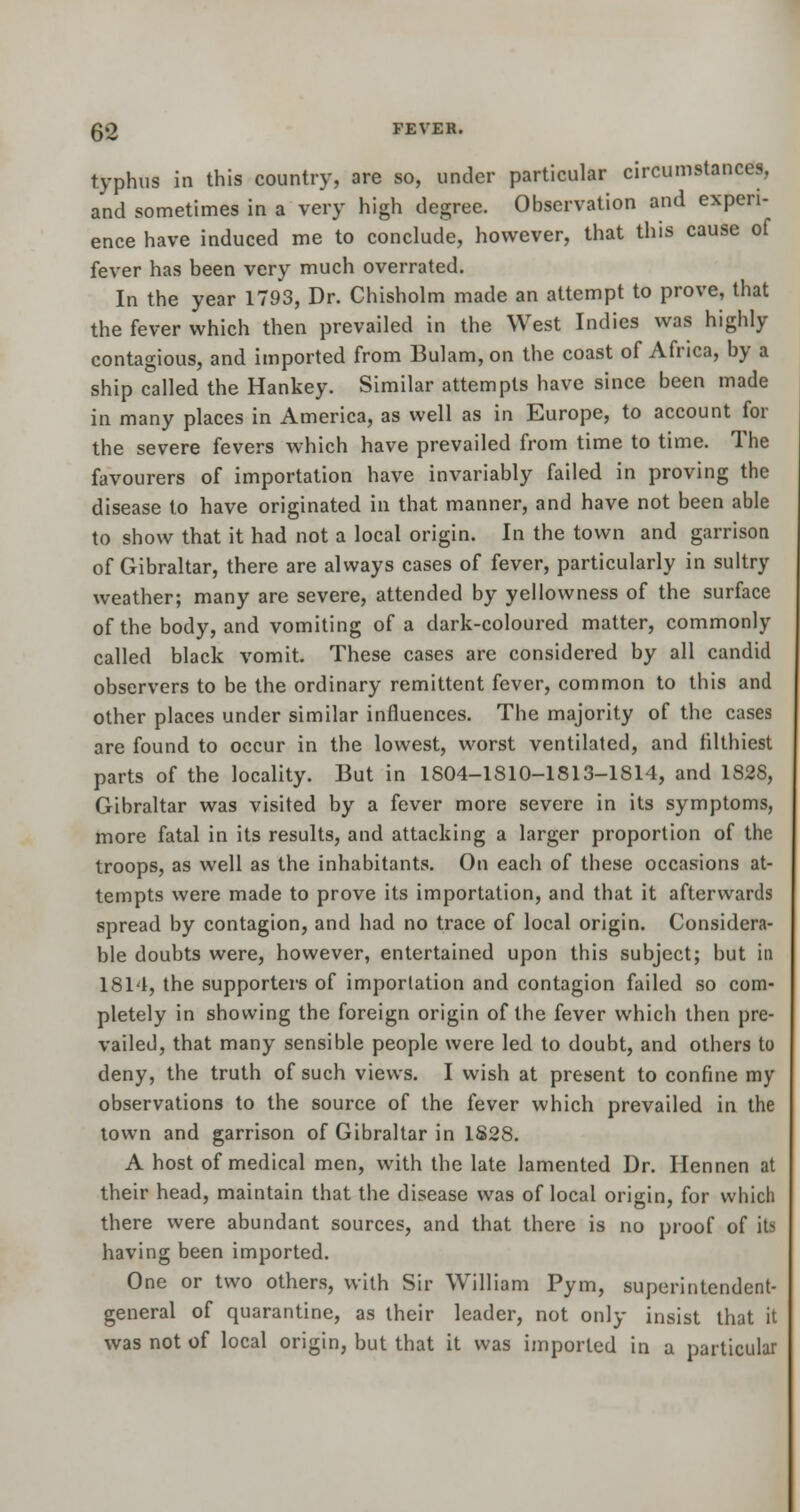 typhus in this country, are so, under particular circumstances, and sometimes in a very high degree. Observation and experi- ence have induced me to conclude, however, that this cause of fever has been very much overrated. In the year 1793, Dr. Chisholm made an attempt to prove, that the fever which then prevailed in the West Indies was highly contagious, and imported from Bulam, on the coast of Africa, by a ship called the Hankey. Similar attempts have since been made in many places in America, as well as in Europe, to account for the severe fevers which have prevailed from time to time. The favourers of importation have invariably failed in proving the disease to have originated in that manner, and have not been able to show that it had not a local origin. In the town and garrison of Gibraltar, there are always cases of fever, particularly in sultry weather; many are severe, attended by yellowness of the surface of the body, and vomiting of a dark-coloured matter, commonly called black vomit. These cases are considered by all candid observers to be the ordinary remittent fever, common to this and other places under similar influences. The majority of the cases are found to occur in the lowest, worst ventilated, and filthiest parts of the locality. But in 1804-1810-1813-1814, and 1828, Gibraltar was visited by a fever more severe in its symptoms, more fatal in its results, and attacking a larger proportion of the troops, as well as the inhabitants. On each of these occasions at- tempts were made to prove its importation, and that it afterwards spread by contagion, and had no trace of local origin. Considera- ble doubts were, however, entertained upon this subject; but in 1814, the supporters of importation and contagion failed so com- pletely in showing the foreign origin of the fever which then pre- vailed, that many sensible people were led to doubt, and others to deny, the truth of such views. I wish at present to confine my observations to the source of the fever which prevailed in the town and garrison of Gibraltar in 1S28. A host of medical men, with the late lamented Dr. Hennen at their head, maintain that the disease was of local origin, for which there were abundant sources, and that there is no proof of its having been imported. One or two others, with Sir William Pym, superintendent- general of quarantine, as their leader, not only insist that it was not of local origin, but that it was imported in a particular