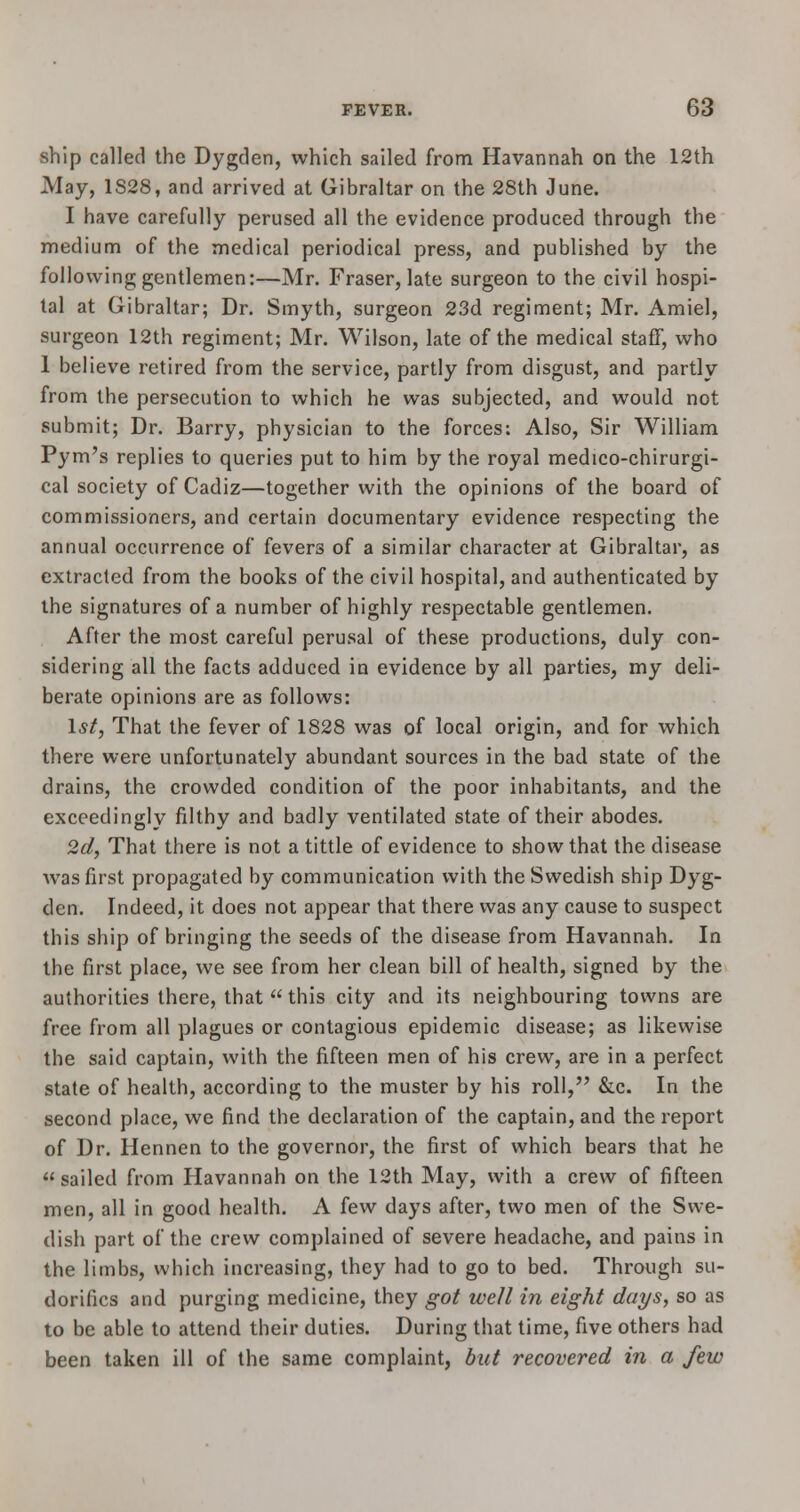 ship called the Dygden, which sailed from Havannah on the 12th May, 1S28, and arrived at Gibraltar on the 28th June. I have carefully perused all the evidence produced through the medium of the medical periodical press, and published by the following gentlemen:—Mr. Fraser, late surgeon to the civil hospi- tal at Gibraltar; Dr. Smyth, surgeon 23d regiment; Mr. Amiel, surgeon 12th regiment; Mr. Wilson, late of the medical staff, who 1 believe retired from the service, partly from disgust, and partly from the persecution to which he was subjected, and would not submit; Dr. Barry, physician to the forces: Also, Sir William Pym's replies to queries put to him by the royal medico-chirurgi- cal society of Cadiz—together with the opinions of the board of commissioners, and certain documentary evidence respecting the annual occurrence of fevers of a similar character at Gibraltar, as extracted from the books of the civil hospital, and authenticated by the signatures of a number of highly respectable gentlemen. After the most careful perusal of these productions, duly con- sidering all the facts adduced in evidence by all parties, my deli- berate opinions are as follows: 1st, That the fever of 1828 was of local origin, and for which there were unfortunately abundant sources in the bad state of the drains, the crowded condition of the poor inhabitants, and the exceedingly filthy and badly ventilated state of their abodes. 2d, That there is not a tittle of evidence to show that the disease was first propagated by communication with the Swedish ship Dyg- den. Indeed, it does not appear that there was any cause to suspect this ship of bringing the seeds of the disease from Havannah. In the first place, we see from her clean bill of health, signed by the authorities there, that this city and its neighbouring towns are free from all plagues or contagious epidemic disease; as likewise the said captain, with the fifteen men of his crew, are in a perfect state of health, according to the muster by his roll, &c. In the second place, we find the declaration of the captain, and the report of Dr. Hennen to the governor, the first of which bears that he sailed from Havannah on the 12th May, with a crew of fifteen men, all in good health. A few days after, two men of the Swe- dish part of the crew complained of severe headache, and pains in the limbs, which increasing, they had to go to bed. Through su- dorifics and purging medicine, they got well in eight days, so as to be able to attend their duties. During that time, five others had been taken ill of the same complaint, but recovered in a few