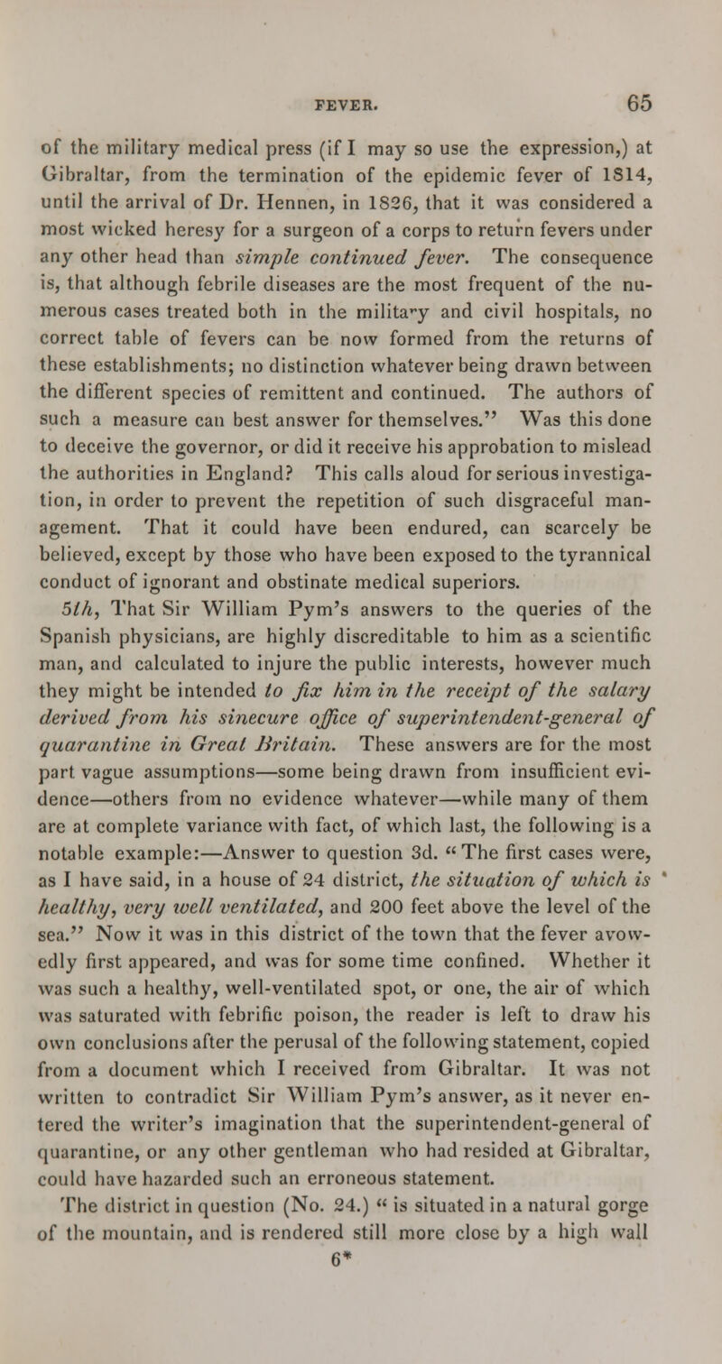 of the military medical press (if I may so use the expression,) at Gibraltar, from the termination of the epidemic fever of 1814, until the arrival of Dr. Hennen, in 1826, that it was considered a most wicked heresy for a surgeon of a corps to return fevers under any other head than simple continued fever. The consequence is, that although febrile diseases are the most frequent of the nu- merous cases treated both in the military and civil hospitals, no correct table of fevers can be now formed from the returns of these establishments; no distinction whatever being drawn between the different species of remittent and continued. The authors of such a measure can best answer for themselves. Was this done to deceive the governor, or did it receive his approbation to mislead the authorities in England? This calls aloud for serious investiga- tion, in order to prevent the repetition of such disgraceful man- agement. That it could have been endured, can scarcely be believed, except by those who have been exposed to the tyrannical conduct of ignorant and obstinate medical superiors. 5lh, That Sir William Pym's answers to the queries of the Spanish physicians, are highly discreditable to him as a scientific man, and calculated to injure the public interests, however much they might be intended to fix him in the receipt of the salary derived from his sinecure office of superintendent-general of quarantine in Great Britain. These answers are for the most part vague assumptions—some being drawn from insufficient evi- dence—others from no evidence whatever—while many of them are at complete variance with fact, of which last, the following is a notable example:—Answer to question 3d. The first cases were, as I have said, in a house of 24 district, the situation of which is healthy, very well ventilated, and 200 feet above the level of the sea. Now it was in this district of the town that the fever avow- edly first appeared, and was for some time confined. Whether it was such a healthy, well-ventilated spot, or one, the air of which was saturated with febrific poison, the reader is left to draw his own conclusions after the perusal of the following statement, copied from a document which I received from Gibraltar. It was not written to contradict Sir William Pym's answer, as it never en- tered the writer's imagination that the superintendent-general of quarantine, or any other gentleman who had resided at Gibraltar, could have hazarded such an erroneous statement. The district in question (No. 24.)  is situated in a natural gorge of the mountain, and is rendered still more close by a high wall 6*