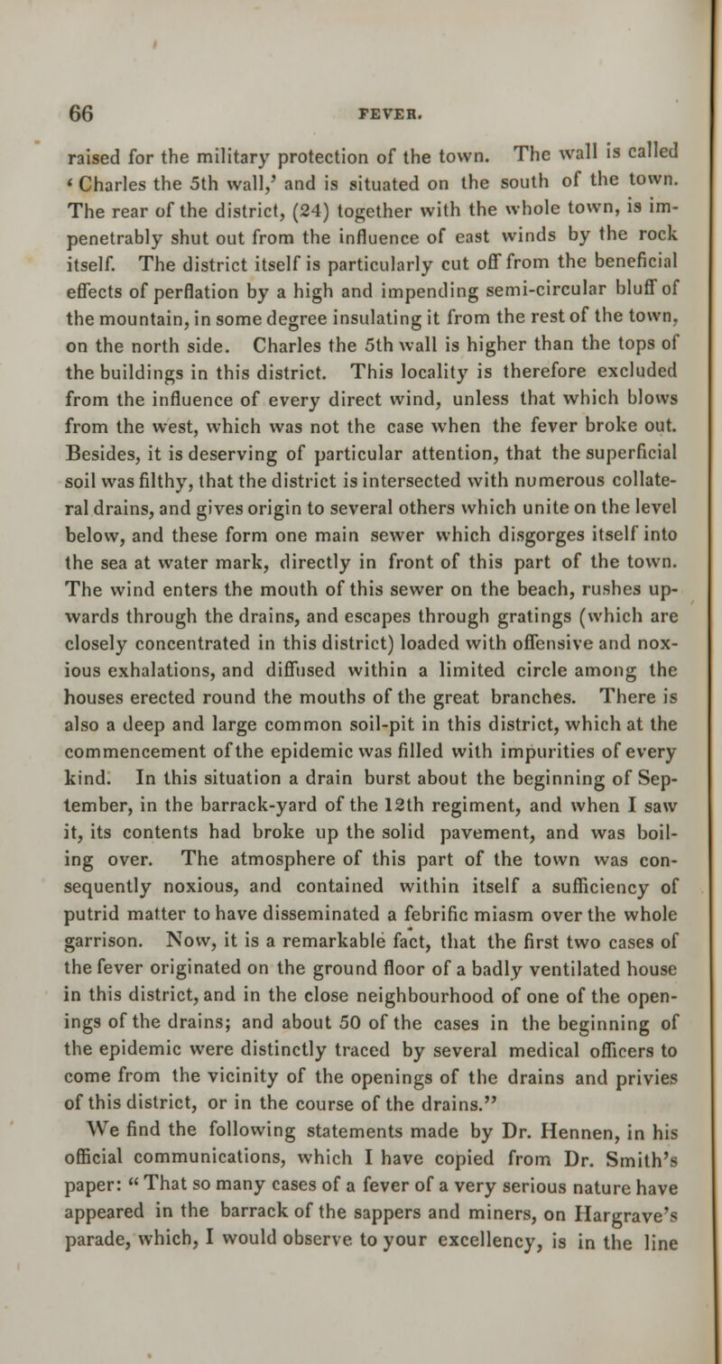 raised for the military protection of the town. The wall is called « Charles the 5th wall/ and is situated on the south of the town. The rear of the district, (24) together with the whole town, is im- penetrably shut out from the influence of east winds by the rock itself. The district itself is particularly cut off from the beneficial effects of perflation by a high and impending semi-circular bluff of the mountain, in some degree insulating it from the rest of the town, on the north side. Charles the 5th wall is higher than the tops of the buildings in this district. This locality is therefore excluded from the influence of every direct wind, unless that which blows from the west, which was not the case when the fever broke out. Besides, it is deserving of particular attention, that the superficial soil was filthy, that the district is intersected with numerous collate- ral drains, and gives origin to several others which unite on the level below, and these form one main sewer which disgorges itself into the sea at water mark, directly in front of this part of the town. The wind enters the mouth of this sewer on the beach, rushes up- wards through the drains, and escapes through gratings (which are closely concentrated in this district) loaded with offensive and nox- ious exhalations, and diffused within a limited circle among the houses erected round the mouths of the great branches. There is also a deep and large common soil-pit in this district, which at the commencement of the epidemic was filled with impurities of every kind. In this situation a drain burst about the beginning of Sep- tember, in the barrack-yard of the 12th regiment, and when I saw it, its contents had broke up the solid pavement, and was boil- ing over. The atmosphere of this part of the town was con- sequently noxious, and contained within itself a sufficiency of putrid matter to have disseminated a febrific miasm over the whole garrison. Now, it is a remarkable fact, that the first two cases of the fever originated on the ground floor of a badly ventilated house in this district, and in the close neighbourhood of one of the open- ings of the drains; and about 50 of the cases in the beginning of the epidemic were distinctly traced by several medical officers to come from the vicinity of the openings of the drains and privies of this district, or in the course of the drains. We find the following statements made by Dr. Hennen, in his official communications, which I have copied from Dr. Smith's paper:  That so many cases of a fever of a very serious nature have appeared in the barrack of the sappers and miners, on Hargrave's parade, which, I would observe to your excellency, is in the line