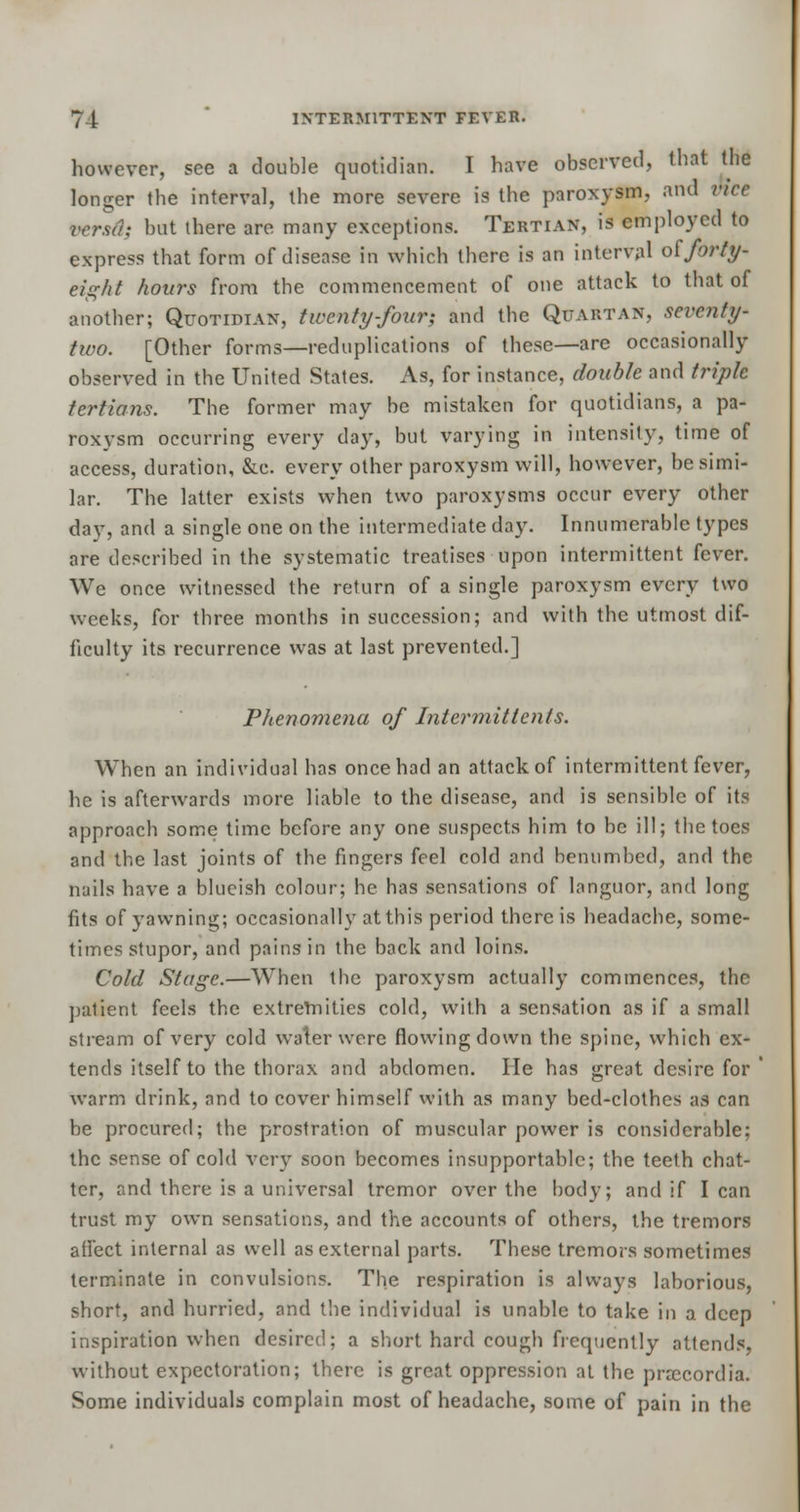 however, see a double quotidian. I have observed, that the longer the interval, the more severe is the paroxysm., and nee versa; but there are many exceptions. Tertian, is employed to express that form of disease in which there is an interval olforty- eight hours from the commencement of one attack to that of another; Quotidian, twenty-four; and the Quartan, seventy- two. [Other forms—reduplications of these—are occasionally observed in the United States. As, for instance, double and triple tertians. The former may be mistaken for quotidians, a pa- roxysm occurring every day, but varying in intensity, time of access, duration, &c. every other paroxysm will, however, be simi- lar. The latter exists when two paroxysms occur every other day, and a single one on the intermediate day. Innumerable types are described in the systematic treatises upon intermittent fever. We once witnessed the return of a single paroxysm every two weeks, for three months in succession; and with the utmost dif- ficulty its recurrence was at last prevented.] Phenomena of Intermittent s. When an individual has once had an attack of intermittent fever, he is afterwards more liable to the disease, and is sensible of its approach some time before any one suspects him to be ill; the toes and the last joints of the fingers feel cold and benumbed, and the nails have a blucish colour; he has sensations of languor, and long fits of yawning; occasionally at this period there is headache, some- times stupor, and pains in the back and loins. Cold Stage.—When the paroxysm actually commences, the patient feels the extremities cold, with a sensation as if a small stream of very cold water were flowing down the spine, which ex- tends itself to the thorax and abdomen. He has great desire for warm drink, and to cover himself with as many bed-clothes as can be procured; the prostration of muscular power is considerable; the sense of cold very soon becomes insupportable; the teeth chat- ter, and there is a universal tremor over the body; and if lean trust my own sensations, and the accounts of others, the tremors affect internal as well as external parts. These tremors sometimes terminate in convulsions. The respiration is always laborious, short, and hurried, and the individual is unable to take in a deep inspiration when desired; a short hard cough frequently attends, without expectoration; there is great oppression at the prrecordia. Some individuals complain most of headache, some of pain in the