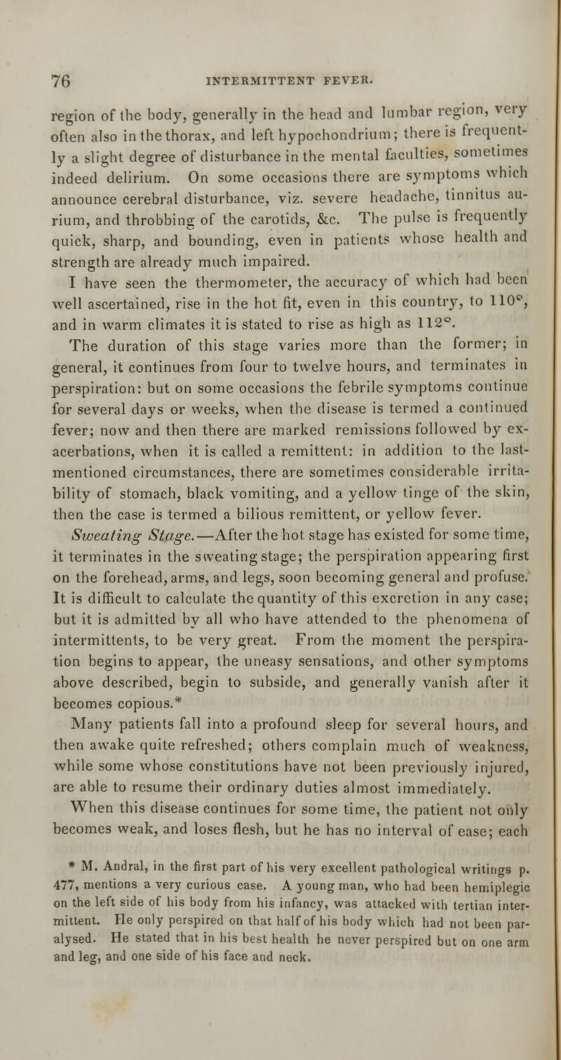 region of (be body, generally in the bead and lumbar region, very often also in the thorax, and left hypoohondrium; there is frequent- ly a slight degree of disturbance in the mental facilities, sometimes indeed delirium. On some occasions there are symptoms winch announce cerebral disturbance, viz. severe headache, tinnitus au- rium, and throbbing of the carotids, &c. The pulse is frequently quick, sharp, and bounding, even in patients whose health and strength are already much impaired. I have seen the thermometer, the accuracy of which had been well ascertained, rise in the hot fit, even in this country, to 110°, and in warm climates it is stated to rise as high as 112°. The duration of this stage varies more than the former; in general, it continues from four to twelve hours, and terminates in perspiration: but on some occasions the febrile symptoms continue for several days or weeks, when the disease is termed a continued fever; now and then there are marked remissions followed by ex- acerbations, when it is called a remittent: in addition to the last- mentioned circumstances, there are sometimes considerable irrita- bility of stomach, black vomiting, and a yellow tinge of the skin, then the case is termed a bilious remittent, or yellow fever. Sweating Stage.—After the hot stage has existed for some time, it terminates in the sweating stage; the perspiration appearing first on the forehead, arms, and legs, soon becoming general and profuse. It is difficult to calculate the quantity of this excretion in any case; but it is admitted by all who have attended to the phenomena of intermittents, to be very great. From the moment the perspira- tion begins to appear, the uneasy sensations, and other symptoms above described, begin to subside, and generally vanish after it becomes copious.* Many patients fall into a profound sleep for several hours, and then awake quite refreshed; others complain much of weakness, while some whose constitutions have not been previously injured, are able to resume their ordinary duties almost immediately. When this disease continues for some time, the patient not only becomes weak, and loses flesh, but he has no interval of ease; each * M. Andral, in the first part of his very excellent pathological writings p. 477, mentions a very curious case. A young man, who had been hemiplegic on the left side of his body from his infancy, was attacked with tertian inter- mittent. He only perspired on that half of his body which had not been par- alysed. He stated that in his best health he never perspired but on one arm and leg, and one side of his face and neck.