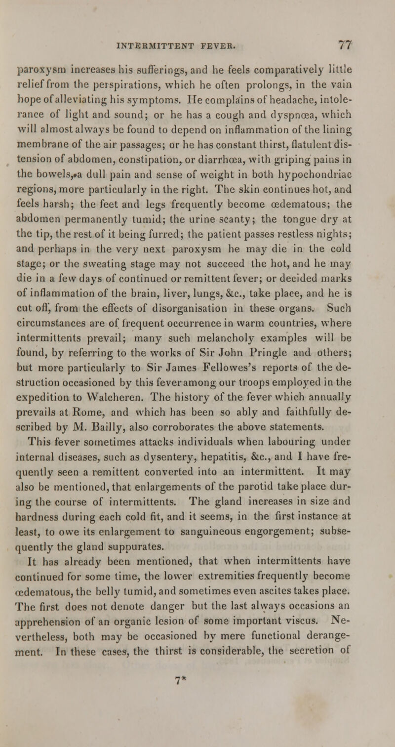 paroxysm increases his sufferings, and he feels comparatively little relief from the perspirations, which he often prolongs, in the vain hope of alleviating his symptoms. He complains of headache, intole- rance of light and sound; or he has a cough and dyspnoea, which will almost always be found to depend on inflammation of the lining membrane of the air passages; or he has constant thirst, flatulent dis- tension of abdomen, constipation, or diarrhoea, with griping pains in the bowels,»a dull pain and sense of weight in both hypochondriac regions, more particularly in the right. The skin continues hot, and feels harsh; the feet and legs frequently become cedematous; the abdomen permanently tumid; the urine scanty; the tongue dry at the tip, the rest of it being furred; the patient passes restless nights; and perhaps in the very next paroxysm he may die in the cold stage; or the sweating stage may not succeed the hot, and he may die in a few days of continued or remittent fever; or decided marks of inflammation of the brain, liver, lungs, &c, take place, and he is cut off', from the effects of disorganisation in these organs. Such circumstances are of frequent occurrence in warm countries, where intermittents prevail; many such melancholy examples will be found, by referring to the works of Sir John Pringle and others; but more particularly to Sir James Fellowes's reports of the de- struction occasioned by this fever among our troops employed in the expedition to Walcheren. The history of the fever which annually prevails at Rome, and which has been so ably and faithfully de- scribed by M. Bailly, also corroborates the above statements. This fever sometimes attacks individuals when labouring under internal diseases, such as dysentery, hepatitis, &c, and I have fre- quently seen a remittent converted into an intermittent. It may also be mentioned, that enlargements of the parotid take place dur- ing the course of intermittents. The gland increases in size and hardness during each cold fit, and it seems, in the first instance at least, to owe its enlargement to sanguineous engorgement; subse- quently the gland suppurates. It has already been mentioned, that when intermittents have continued for some time, the lower extremities frequently become oedematous, the bell}' tumid, and sometimes even ascites takes place. The first does not denote danger but the last always occasions an apprehension of an organic lesion of some important viscus. Ne- vertheless, both may be occasioned by mere functional derange- ment. In these cases, the thirst is considerable, the secretion of