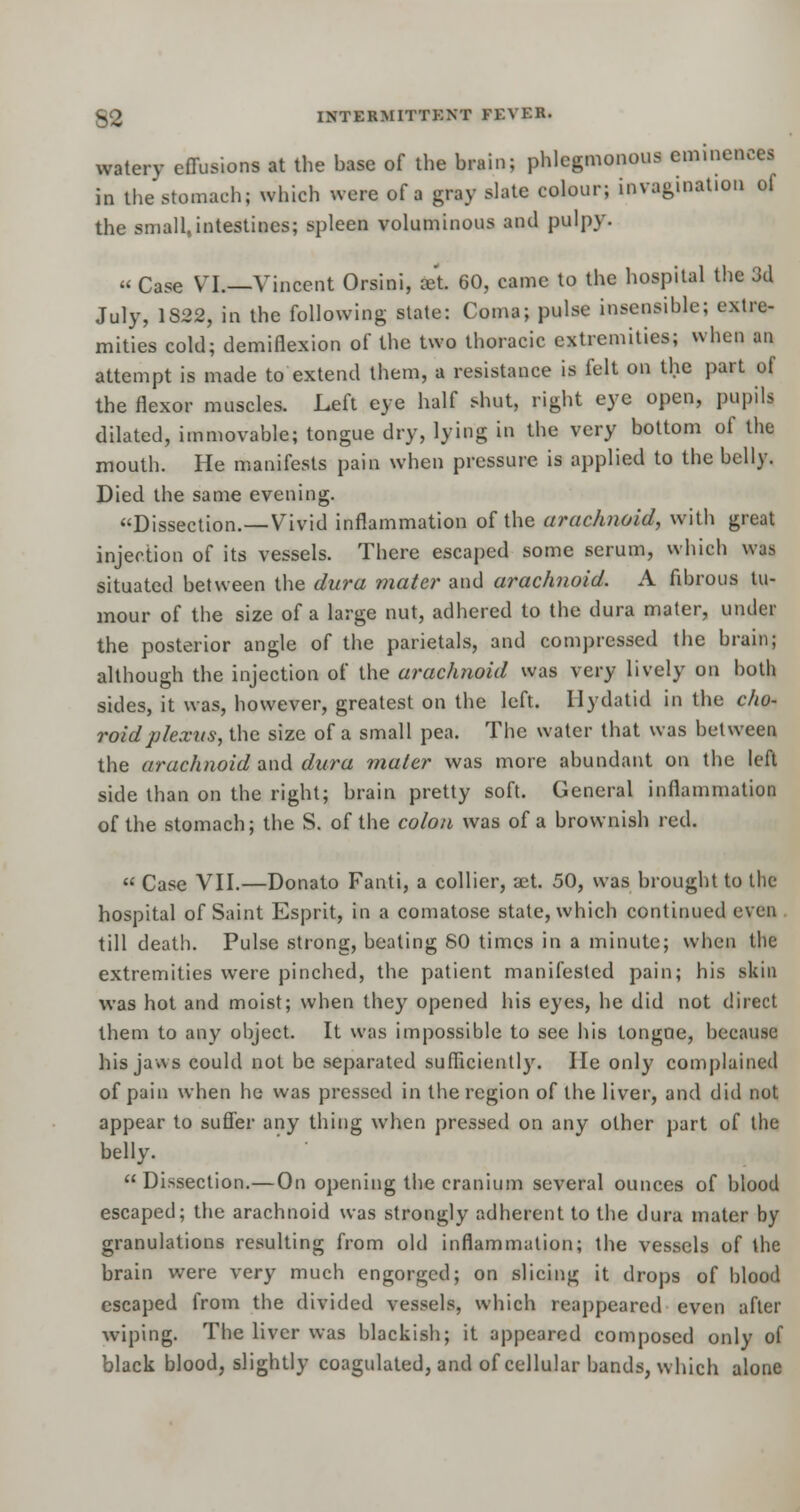 watery effusions at the base of the brain; phlegmonous eminences in the stomach; which were of a gray slate colour; invagination ol the small,intestines; spleen voluminous and pulpy. « Case VI.—Vincent Orsini, aet 60, came to the hospital the Jd July, 1828, in the following state: Coma; pulse insensible; extre- mities cold; demiflexion of the two thoracic extremities; when an attempt is made to extend them, a resistance is felt on the part of the flexor muscles. Left eye half shut, right eye open, pupils dilated, immovable; tongue dry, lying in the very bottom of the mouth. He manifests pain when pressure is applied to the belly. Died the same evening. Dissection.—Vivid inflammation of the arachnoid, with great injection of its vessels. There escaped some serum, which was situated between the dura mater and arachnoid. A fibrous tu- mour of the size of a large nut, adhered to the dura mater, under the posterior angle of the parietals, and compressed the brain; although the injection of the arachnoid was very lively on both sides, it was, however, greatest on the left. Hydatid in the cho- roid plexus, the size of a small pea. The water that was between the arachnoid and dura mater was more abundant on the left side than on the right; brain pretty soft. General inflammation of the stomach; the S. of the colon was of a brownish red.  Case VII.—Donato Fanti, a collier, aet. 50, was brought to the hospital of Saint Esprit, in a comatose state, which continued even till death. Pulse strong, beating 80 times in a minute; when the extremities were pinched, the patient manifested pain; his skin was hot and moist; when they opened his eyes, he did not direct them to any object. It was impossible to see his tongue, because his jaws could not be separated sufficiently. He only complained of pain when ho was pressed in the region of the liver, and did not appear to suffer any thing when pressed on any other part of the belly. Dissection.—On opening the cranium several ounces of blood escaped; the arachnoid was strongly adherent to the dura mater by granulations resulting from old inflammation; the vessels of the brain were very much engorged; on slicing it drops of blood escaped from the divided vessels, which reappeared even after wiping. The liver was blackish; it appeared composed only of black blood, slightly coagulated, and of cellular bands, which alone