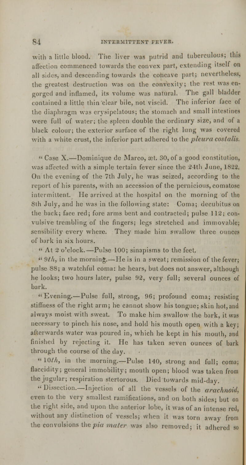 with a little blood. The liver was putrid and tuberculous; this affection commenced towards the convex part, extending itsell on all sides, and descending towards the concave part; never!holes.-;, the greatest destruction was on the convexity; the rest, was en- gorged and inflamed, its volume was natural. The gall bladder contained a little thin clear bile, not viscid. The inferior lace of the diaphragm was erysipelatous; the stomach and small intestines were full of water; the spleen double the ordinary size, and of a black colour; the exterior surface of the right lung was covered with a white crust, the inferior part adhered to the pleura coslulis. Case X.—Dominique de Marco, set. 30, of a good constitution, was affected with a simple tertain fever since the 24th June, 1822. On the evening of the 7th July, he was seized, according to the report of his parents, with an accession of the pernicious, comatose intermittent. lie arrived at the hospital on the morning of the Sth July, and he was in the following state: Coma; decubitus on the back; face red; fore arms bent and contracted; pulse 112; con- vulsive trembling of the fingers; legs stretched and immovable; sensibility every where. They made him swallow three ounces of bark in six hours.  At 2 o'clock.—Pulse 100; sinapisms to the feet.  9/A, in the morning.—He is in a sweat; remission of the fever; pulse S8; a watchful coma: he hears, but does not answer, although he looks; two hours later, pulse 92, very full; several ounces of bark. Evening.—Pulse full, strong, 96; profound coma; resisting stiffness of the right arm; he cannot show his tongue; skin hot, and always moist with sweat. To make him swallow the bark, it was necessary to pinch his nose, and hold his mouth open with a key; afterwards water was poured in, which he kept in his mouth, and finished by rejecting it. He has taken seven ounces of bark through the course of the day. '•10///, in the morning.—Pulse 140, strong and full; coma; flaccidity; general immobility; mouth open; blood was taken from the jugular; respiration stertorous. Died towards mid-day.  Dissection.—Injection of all the vessels of the arachnoid, even to the very smallest ramifications, and on both sides; but on the right side, and upon the anterior lobe, it was of an intense red, without any distinction of vessels; when it was torn away from the convulsions thepia mater was also removed; it adhered so