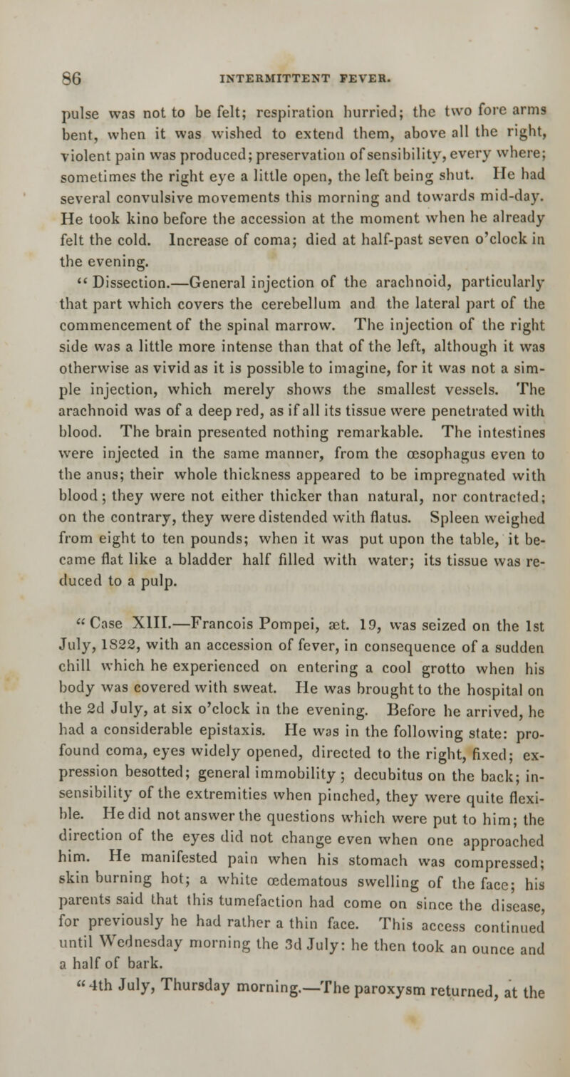 pulse was not to be felt; respiration hurried; the two fore arms bent, when it was wished to extend them, above all the right, violent pain was produced; preservation of sensibility, every where; sometimes the right eye a little open, the left being shut. He had several convulsive movements this morning and towards mid-day. He took kino before the accession at the moment when he already felt the cold. Increase of coma; died at half-past seven o'clock in the evening.  Dissection.—General injection of the arachnoid, particularly that part which covers the cerebellum and the lateral part of the commencement of the spinal marrow. The injection of the right side was a little more intense than that of the left, although it was otherwise as vivid as it is possible to imagine, for it was not a sim- ple injection, which merely shows the smallest vessels. The arachnoid was of a deep red, as if all its tissue were penetrated with blood. The brain presented nothing remarkable. The intestines were injected in the same manner, from the oesophagus even to the anus; their whole thickness appeared to be impregnated with blood; they were not either thicker than natural, nor contracted; on the contrary, they were distended with flatus. Spleen weighed from eight to ten pounds; when it was put upon the table, it be- came flat like a bladder half filled with water; its tissue was re- duced to a pulp. Case XIII.—Francois Pompei, set. 19, was seized on the 1st July, 1S22, with an accession of fever, in consequence of a sudden chill which he experienced on entering a cool grotto when his body was covered with sweat. He was brought to the hospital on the 2d July, at six o'clock in the evening. Before he arrived, he had a considerable epistaxis. He was in the following state: pro- found coma, eyes widely opened, directed to the right, fixed; ex- pression besotted; general immobility; decubitus on the back; in- sensibility of the extremities when pinched, they were quite flexi- ble. He did not answer the questions which were put to him; the direction of the eyes did not change even when one approached him. He manifested pain when his stomach was compressed; skin burning hot; a white cedematous swelling of the face; his parents said that this tumefaction had come on since the disease for previously he had rather a thin face. This access continued until Wednesday morning the 3d July: he then took an ounce and a half of bark. « 4th July, Thursday morning.—The paroxysm returned, at the