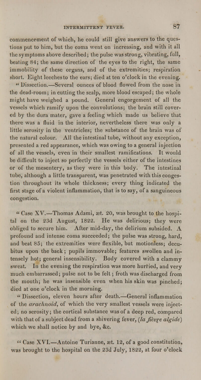 commencement of which, he could still give answers to the ques- tions put to him, but the coma went on increasing, and with it all the symptoms above described; the pulse was strong, vibrating, full, beating 84; the same direction of the eyes to the right, the same immobility of these organs, and of the extremities; respiration short. Eight leeches to the ears; died at ten o'clock in the evening.  Dissection.—Several ounces of blood flowed from the nose in the dead-room; in cutting the scalp, more blood escaped; the whole might have weighed a pound. General engorgement of all the vessels which ramify upon the convolutions; the brain still cover- ed by the dura mater, gave a feeling which made us believe that there was a fluid in the interior, nevertheless there was only a little serosity in the ventricles; the substance of the brain was of the natural colour. All the intestinal tube, without any exception, presented a red appearance, which was owing to a general injection of all the vessels, even in their smallest ramifications. It would be difficult to inject so perfectly the vessels either of the intestines or of the mesentery, as they were in this body. The intestinal tube, although a little transparent, was penetrated with this conges- tion throughout its whole thickness; every thing indicated the first stage of a violent inflammation, that is to say, of a sanguineous congestion.  Case XV.—Thomas Adami, aet. 20, was brought to the hospi- tal on the 23d August, 1822. He was delirious; they were obliged to secure him. After mid-day, the delirium subsided. A profound and intense coma succeeded; the pulse was strong, hard, and beat 85; the extremities were flexible, but motionless; decu- bitus upon the back; pupils immovable; features swollen and in- tensely hot; general insensibility. Body covered with a clammy sweat. In the evening the respiration was more hurried, and very much embarrassed; pulse not to be felt; froth was discharged from the mouth; he was insensible even when his skin was pinched; died at one o'clock in the morning.  Dissection, eleven hours after death.—General inflammation of the arachnoid, of which the very smallest vessels were inject- ed; no serosity; the cortical substance was of a deep red, compared with that of a subject dead from a shivering fever, (laJUv^e algide) which we shall notice by and bye, &c.  Case XVI.—Antoine Turianne, aet. 12, of a good constitution, was brought to the hospital on the 23d July, 1822, at four o'clock