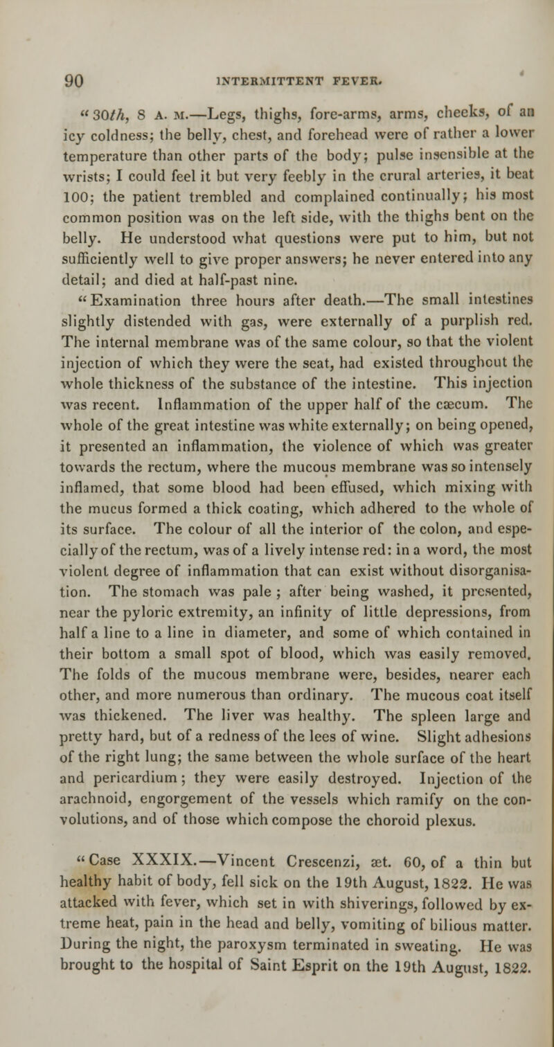 30M, S A. m.—Legs, thighs, fore-arms, arms, cheeks, of an icy coldness; the belly, chest, and forehead were of rather a lower temperature than other parts of the body; pulse insensible at the wrists; I could feel it but very feebly in the crural arteries, it beat 100; the patient trembled and complained continually; his most common position was on the left side, with the thighs bent on the belly. He understood what questions were put to him, but not sufficiently well to give proper answers; he never entered into any detail; and died at half-past nine. Examination three hours after death.—The small intestines slightly distended with gas, were externally of a purplish red. The internal membrane was of the same colour, so that the violent injection of which they were the seat, had existed throughout the whole thickness of the substance of the intestine. This injection was recent. Inflammation of the upper half of the caecum. The whole of the great intestine was white externally; on being opened, it presented an inflammation, the violence of which was greater towards the rectum, where the mucous membrane was so intensely inflamed, that some blood had been effused, which mixing with the mucus formed a thick coating, which adhered to the whole of its surface. The colour of all the interior of the colon, and espe- cially of the rectum, was of a lively intense red: in a word, the most violent degree of inflammation that can exist without disorganisa- tion. The stomach was pale ; after being washed, it presented, near the pyloric extremity, an infinity of little depressions, from half a line to a line in diameter, and some of which contained in their bottom a small spot of blood, which was easily removed. The folds of the mucous membrane were, besides, nearer each other, and more numerous than ordinary. The mucous coat itself was thickened. The liver was healthy. The spleen large and pretty hard, but of a redness of the lees of wine. Slight adhesions of the right lung; the same between the whole surface of the heart and pericardium; they were easily destroyed. Injection of the arachnoid, engorgement of the vessels which ramify on the con- volutions, and of those which compose the choroid plexus. Case XXXIX.—Vincent Crescenzi, set. 60, of a thin but healthy habit of body, fell sick on the 19th August, 1822. He was attacked with fever, which set in with shiverings, followed by ex- treme heat, pain in the head and belly, vomiting of bilious matter. During the night, the paroxysm terminated in sweating. He was brought to the hospital of Saint Esprit on the 19th August, 1822.