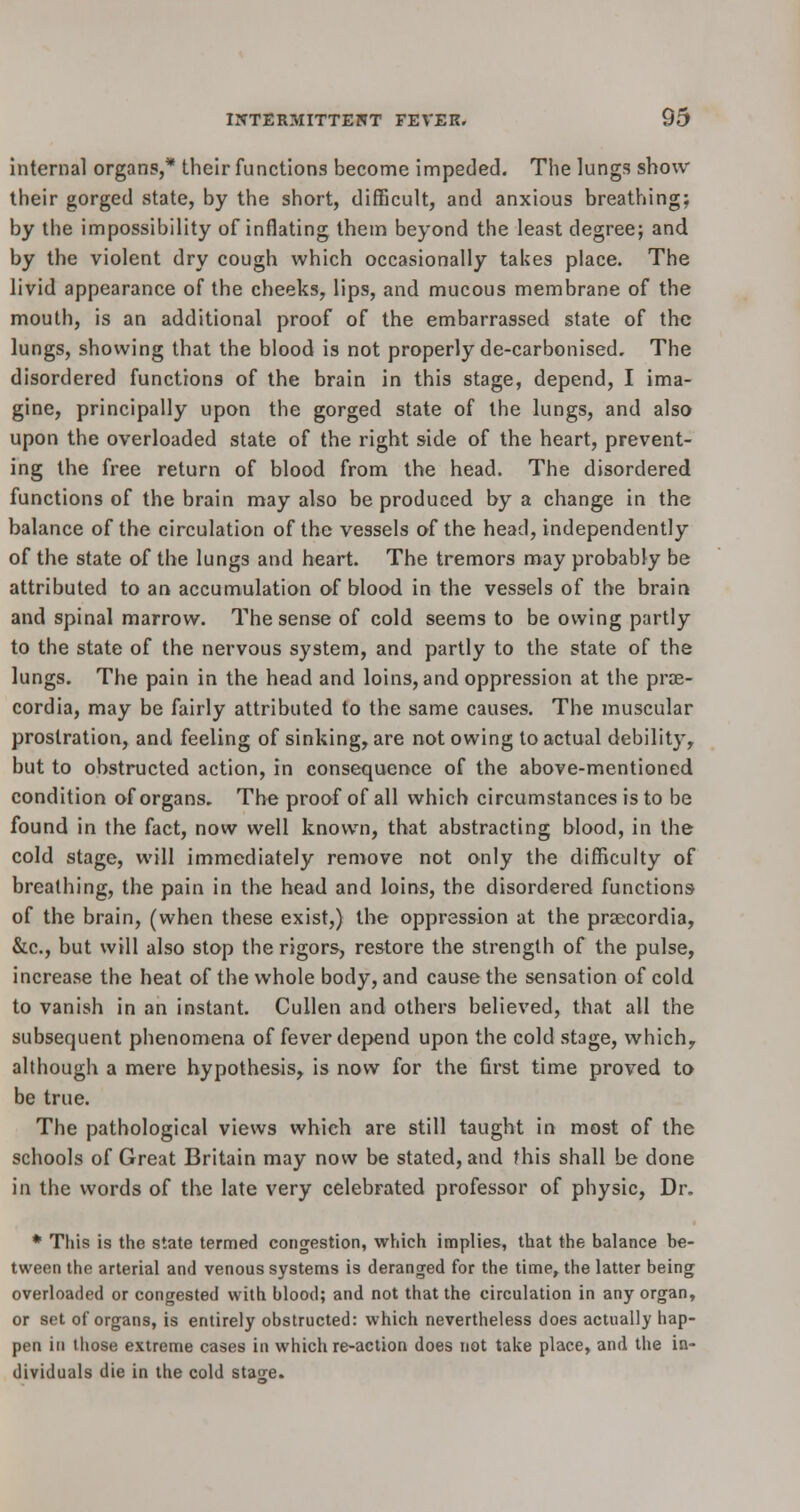 internal organs,* their functions become impeded. The lungs show their gorged state, by the short, difficult, and anxious breathing; by the impossibility of inflating them beyond the least degree; and by the violent dry cough which occasionally takes place. The livid appearance of the cheeks, lips, and mucous membrane of the mouth, is an additional proof of the embarrassed state of the lungs, showing that the blood is not properly de-carbonised. The disordered functions of the brain in this stage, depend, I ima- gine, principally upon the gorged state of the lungs, and also upon the overloaded state of the right side of the heart, prevent- ing the free return of blood from the head. The disordered functions of the brain may also be produced by a change in the balance of the circulation of the vessels of the head, independently of the state of the lungs and heart. The tremors may probably be attributed to an accumulation of blood in the vessels of the brain and spinal marrow. The sense of cold seems to be owing partly to the state of the nervous system, and partly to the state of the lungs. The pain in the head and loins, and oppression at the prae- cordia, may be fairly attributed to the same causes. The muscular prostration, and feeling of sinking, are not owing to actual debility, but to obstructed action, in consequence of the above-mentioned condition of organs. The proof of all which circumstances is to be found in the fact, now well known, that abstracting blood, in the cold stage, will immediately remove not only the difficulty of breathing, the pain in the head and loins, the disordered functions of the brain, (when these exist,) the oppression at the prsecordia, &c, but will also stop the rigors, restore the strength of the pulse, increase the heat of the whole body, and cause the sensation of cold to vanish in an instant. Cullen and others believed, that all the subsequent phenomena of fever depend upon the cold stage, which,, although a mere hypothesis, is now for the first time proved to be true. The pathological views which are still taught in most of the schools of Great Britain may now be stated, and this shall be done in the words of the late very celebrated professor of physic, Dr. * This is the state termed congestion, which implies, that the balance be- tween the arterial and venous systems is deranged for the time, the latter being overloaded or congested with blood; and not that the circulation in any organ, or set of organs, is entirely obstructed: which nevertheless does actually hap- pen in those extreme cases in which re-action does not take place, and the in- dividuals die in the cold stajre.