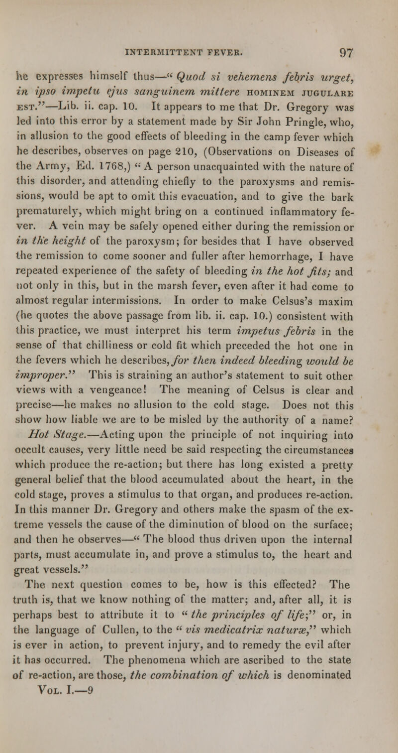 he expresses himself thus— Quod si vehemens febris urget, in ipso impetu ejus sanguinem mittere hominem jugulare est.—Lib. ii. cap. 10. It appears to me that Dr. Gregory was led into this error by a statement made by Sir John Pringle, who, in allusion to the good effects of bleeding in the camp fever which he describes, observes on page 210, (Observations on Diseases of the Army, Ed. 1768,)  A person unacquainted with the nature of this disorder, and attending chiefly to the paroxysms and remis- sions, would be apt to omit this evacuation, and to give the bark prematurely, which might bring on a continued inflammatory fe- ver. A vein may be safely opened either during the remission or in the height of the paroxysm; for besides that I have observed the remission to come sooner and fuller after hemorrhage, I have repeated experience of the safety of bleeding in the hot Jits; and not only in this, but in the marsh fever, even after it had come to almost regular intermissions. In order to make Celsus's maxim (he quotes the above passage from lib. ii. cap. 10.) consistent with this practice, we must interpret his term impetus febris in the sense of that chilliness or cold fit which preceded the hot one in the fevers which he describes, for then indeed bleeding would be improper. This is straining an author's statement to suit other views with a vengeance! The meaning of Celsus is clear and precise—he makes no allusion to the cold stage. Does not this show how liable we are to be misled by the authority of a name? Hot Stage.—Acting upon the principle of not inquiring into occult causes, very little need be said respecting the circumstances which produce the re-action; but there has long existed a pretty general belief that the blood accumulated about the heart, in the cold stage, proves a stimulus to that organ, and produces re-action. In this manner Dr. Gregory and others make the spasm of the ex- treme vessels the cause of the diminution of blood on the surface; and then he observes— The blood thus driven upon the internal parts, must accumulate in, and prove a stimulus to, the heart and great vessels. The next question comes to be, how is this effected? The truth is, that we know nothing of the matter; and, after all, it is perhaps best to attribute it to  the principles of life; or, in the language of Cullen, to the  vis medicatrix naturae which is ever in action, to prevent injury, and to remedy the evil after it has occurred. The phenomena which are ascribed to the state of re-action, are those, the combination of which is denominated Vol. I.—9