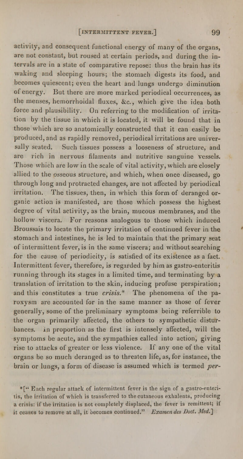 activity, and consequent functional energy of many of the organs, are not constant, but roused at certain periods, and during the in- tervals are in a state of comparative repose: thus the brain has its waking and sleeping hours; the stomach digests its food, and becomes quiescent; even the heart and lungs undergo diminution of energy. But there are more marked periodical occurrences, as the menses, hemorrhoidal fluxes, &c, which give the idea both force and plausibility. On referring to the modification of irrita- tion by the tissue in which it is located, it will be found that in those which are so anatomically constructed that it can easily be produced, and as rapidly removed, periodical irritations are univer- sally seated. Such tissues possess a looseness of structure, and are rich in nervous filaments and nutritive sanguine vessels. Those which are low in the scale of vital activity, which are closely allied to the osseous structure, and which, when once diseased, go through long and protracted changes, are not affected by periodical irritation. The tissues, then, in which this form of deranged or- ganic action is manifested, are those which possess the highest degree of vital activity, as the brain, mucous membranes, and the hollow viscera. For reasons analogous to those which induced Broussais to locate the primary irritation of continued fever in the stomach and intestines, he is led to maintain that the primary seat of intermittent fever, is in the same viscera; and without searching for the cause of periodicity, is satisfied of its existence as a fact. Intermittent fever, therefore, is regarded by him as gastro-enteritis running through its stages in a limited time, and terminating by a translation of irritation to the skin, inducing profuse perspiration; and this constitutes a true crisis* The phenomena of the pa- roxysm are accounted for in the same manner as those of fever generally, some of the preliminary symptoms being referrible to the organ primarily affected, the others to sympathetic distur- bances, in proportion as the first is intensely affected, will the symptoms be acute, and the sympathies called into action, giving rise to attacks of greater or less violence. If any one of the vital organs be so much deranged as to threaten life, as, for instance, the brain or lungs, a form of disease is assumed which is termed per- *[ Each regular attack of intermittent fever is the sign of a gastro-enteri- tis, the irritation of which is transferred to the cutaneous exhalents, producing a crisis: if the irritation is not completely displaced, the fever is remittent; if it ceases to remove at all, it becomes continued. Examendes Doct. Med.~\