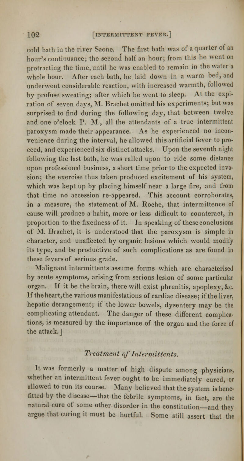 cold bath in the river Saone. The first bath was of a quarter of an hour's continuance; the second half an hour; from this he went on protracting the time, until he was enabled to remain in the water l whole hour. After each bath, he laid down in a warm bed, and underwent considerable reaction, with increased warmth, followed by profuse sweating; after which he went to sleep. At the expi- ration of seven days, M. Brachet omitted his experiments; but was surprised to find during the following day, that between twelve and one o'clock P. M., all the attendants of a true intermittent paroxysm made their appearance. As he experienced no incon- venience during the interval, he allowed this artificial fever to pro- ceed, and experienced six distinct attacks. Upon the seventh niglit following the last bath, he was called upon to ride some distance upon professional business, a short time prior to the expected inva- sion; the exercise thus taken produced excitement of his system, which was kept up by placing himself near a large fire, and from that time no accession re-appeared. This account corroborates, in a measure, the statement of M. Roche, that intermittence of cause will produce a habit, more or less difficult to counteract, in proportion to the fixedness of it. In speaking of theseconclusions of M. Brachet, it is understood that the paroxysm is simple in character, and unaffected by organic lesions which would modify its type, and be productive of such complications as are found in these fevers of serious grade. Malignant intermittents assume forms which are characterised by acute symptoms, arising from serious lesion of some particular organ. If it be the brain, there will exist phrenitis, apoplexy, &c. If theheart,the various manifestations of cardiac disease; if the liver, hepatic derangement; if the lower bowels, dysentery may be the complicating attendant. The danger of these different complica- tions, is measured by the importance of the organ and the force of the attack.] Treatment of Intermittents. It was formerly a matter of high dispute among physicians, whether an intermittent fever ought to be immediately cured, or allowed to run its course. Many believed that the system is bene- fitted by the disease—that the febrile symptoms, in fact, are the natural cure of some other disorder in the constitution and they argue that curing it must be hurtful. Some still assert that the