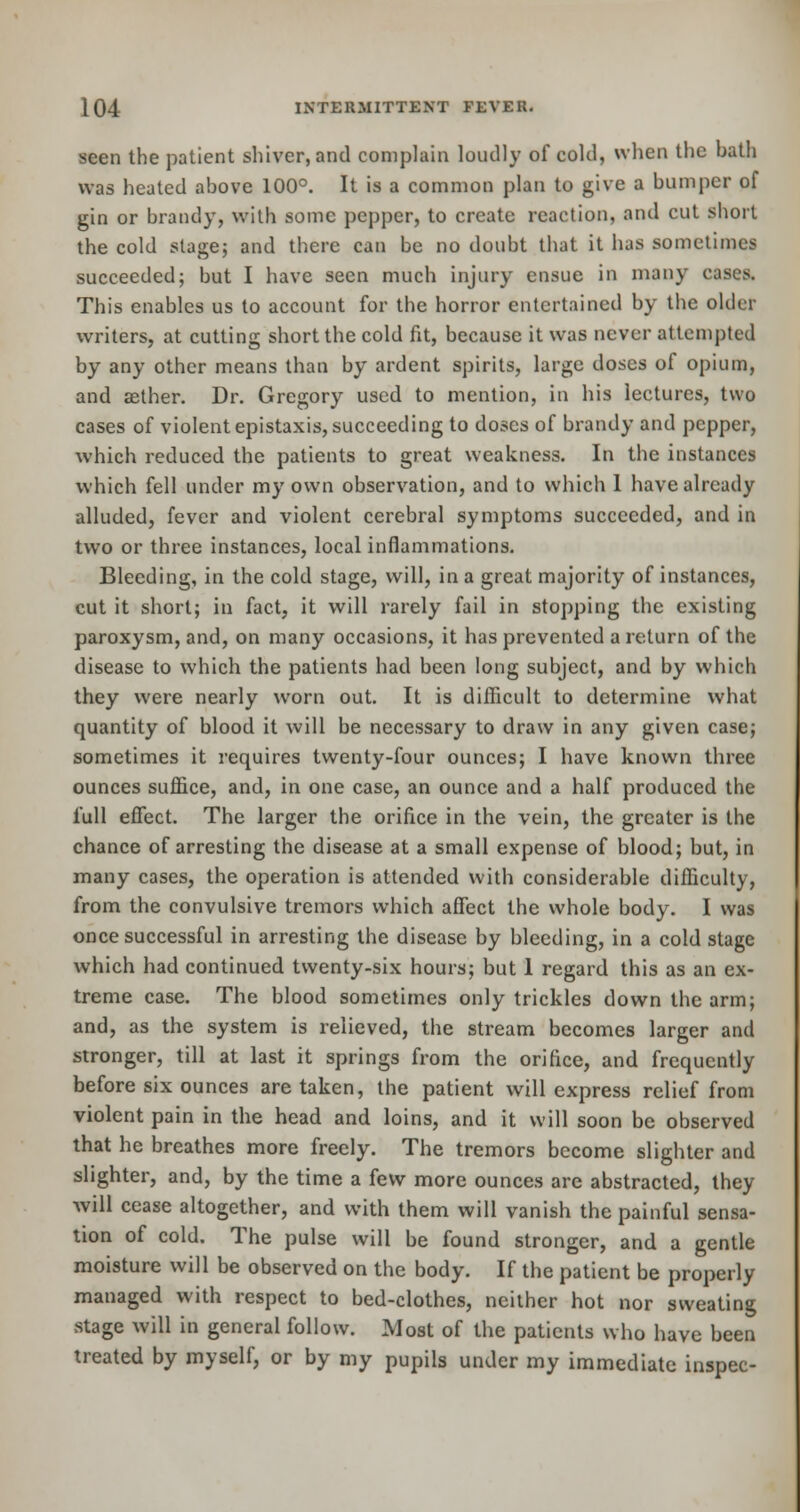 seen the patient shiver, and complain loudly of cold, when the bath was heated above 100°. It is a common plan to give a bumper of gin or brandy, with some pepper, to create reaction, and cut short the cold stage; and there can be no doubt that it has sometimes succeeded; but I have seen much injury ensue in many cases. This enables us to account for the horror entertained by the older writers, at cutting short the cold fit, because it was never attempted by any other means than by ardent spirits, large doses of opium, and aether. Dr. Gregory used to mention, in his lectures, two cases of violent epistaxis, succeeding to doses of brandy and pepper, which reduced the patients to great weakness. In the instances which fell under my own observation, and to which 1 have already alluded, fever and violent cerebral symptoms succeeded, and in two or three instances, local inflammations. Bleeding, in the cold stage, will, in a great majority of instances, cut it short; in fact, it will rarely fail in stopping the existing paroxysm, and, on many occasions, it has prevented a return of the disease to which the patients had been long subject, and by which they were nearly worn out. It is difficult to determine what quantity of blood it will be necessary to draw in any given case; sometimes it requires twenty-four ounces; I have known three ounces suffice, and, in one case, an ounce and a half produced the full effect. The larger the orifice in the vein, the greater is the chance of arresting the disease at a small expense of blood; but, in many cases, the operation is attended with considerable difficulty, from the convulsive tremors which affect the whole body. I was once successful in arresting the disease by bleeding, in a cold stage which had continued twenty-six hours; but 1 regard this as an ex- treme case. The blood sometimes only trickles down the arm; and, as the system is relieved, the stream becomes larger and stronger, till at last it springs from the orifice, and frequently before six ounces are taken, the patient will express relief from violent pain in the head and loins, and it will soon be observed that he breathes more freely. The tremors become slighter and slighter, and, by the time a few more ounces are abstracted, they will cease altogether, and with them will vanish the painful sensa- tion of cold. The pulse will be found stronger, and a gentle moisture will be observed on the body. If the patient be properly managed with respect to bed-clothes, neither hot nor sweating stage will in general follow. Most of the patients who have been treated by myself, or by my pupils under my immediate inspec-