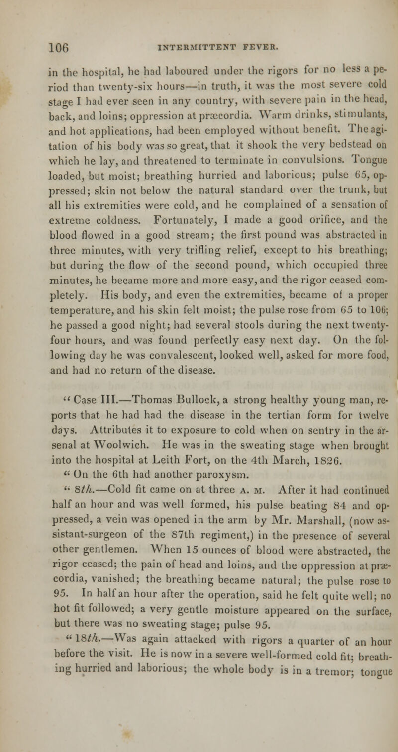 in the hospital, he had laboured under the rigors for no less a pe- riod than twenty-six hours—in truth, it was the most severe cold stao-e I had ever seen in any country, with severe pain iu the head, back, and loins; oppression at prcecordia. Warm drinks, stimulants, and hot applications, had been employed without benefit. The agi- tation of his body was so great, that it shook the very bedstead on which he lay, and threatened to terminate in convulsions. Tongue loaded, but moist; breathing hurried and laborious; pulse G5, op- pressed; skin not below the natural standard over the trunk, but all his extremities were cold, and he complained of a sensation of extreme coldness. Fortunately, I made a good orifice, and the blood flowed in a good stream; the first pound was abstracted in three minutes, with very trifling relief, except to his breathing; but during the flow of the second pound, which occupied three minutes, he became more and more easy, and the rigor ceased com- pletely. His body, and even the extremities, became of a proper temperature, and his skin felt moist; the pulse rose from 65 to 10(j; he passed a good night; had several stools during the next twenty- four hours, and was found perfectly easy next day. On the fol- lowing day he was convalescent, looked well, asked for more food, and had no return of the disease.  Case III.—Thomas Bullock, a strong healthy young man, re- ports that he had had the disease in the tertian form for twelve days. Attributes it to exposure to cold when on sentry in the ar- senal at Woolwich. He was in the sweating stage when brought into the hospital at Leith Fort, on the 4th March, 1826. u On the 6th had another paroxysm.  Sth.—Cold fit came on at three a. m. After it had continued half an hour and was well formed, his pulse beating 84 and op- pressed, a vein was opened in the arm by Mr. Marshall, (now as- sistant-surgeon of the 87th regiment,) in the presence of several other gentlemen. When 15 ounces of blood were abstracted, the rigor ceased; the pain of head and loins, and the oppression atprae- cordia, vanished; the breathing became natural; the pulse rose to 95. In half an hour after the operation, said he felt quite well; no hot fit followed; a very gentle moisture appeared on the surface, but there was no sweating stage; pulse 95.  18/4.—Was again attacked with rigors a quarter of an hour before the visit. He is now in a severe well-formed cold fit- breath- ing hurried and laborious; the whole body is in a tremor; tongue