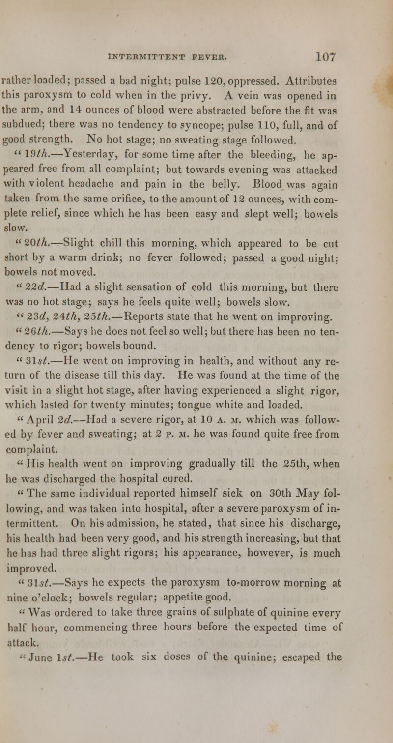 rather loaded; passed a bad night; pulse 120, oppressed. Attributes this paroxysm to cold when in the privy. A vein was opened in the arm, and 14 ounces of blood were abstracted before the fit was subdued; there was no tendency to syncope; pulse 110, full, and of good strength. No hot stage; no sweating stage followed.  19th.—Yesterday, for some time after the bleeding, he ap- peared free from all complaint; but towards evening was attacked with violent headache and pain in the belly. Blood was again taken from the same orifice, to the amount of 12 ounces, with com- plete relief, since which he has been easy and slept well; bowels slow.  20/A.—Slight chill this morning, which appeared to be cut short by a warm drink; no fever followed; passed a good night; bowels not moved.  22d.—Had a slight sensation of cold this morning, but there was no hot stage; says he feels quite well; bowels slow.  23a?, 24th, 25th.—Reports state that he went on improving.  26th.—Says he does not feel so well; but there has been no ten- dency to rigor; bowels bound.  31*/.—He went on improving in health, and without any re- turn of the disease till this day. He was found at the time of the visit in a slight hot stage, after having experienced a slight rigor, which lasted for twenty minutes; tongue white and loaded.  April 2d.—Had a severe rigor, at 10 a. m. which was follow- ed by fever and sweating; at 2 p. m. he was found quite free from complaint.  His health went on improving gradually till the 25th, when he was discharged the hospital cured.  The same individual reported himself sick on 30th May fol- lowing, and was taken into hospital, after a severe paroxysm of in- termittent. On his admission, he stated, that since his discharge, his health had been very good, and his strength increasing, but that he has had three slight rigors; his appearance, however, is much improved. 31*/.—Says he expects the paroxysm to-morrow morning at nine o'clock; bowels regular; appetite good.  Was ordered to take three grains of sulphate of quinine every half hour, commencing three hours before the expected time of attack. June 1*/.—He took six doses of the quinine; escaped the