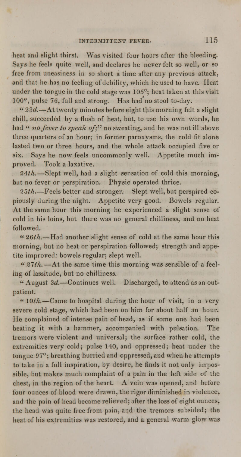 heat and slight thirst. Was visited four hours after the Weeding. Says he feels quite well, and declares he never felt so well, or so free from uneasiness in so short a time after any previous attack, and that he has no feeling of debility, which he used to have. Heat under the tongue in the cold stage was 105°; heat taken at this visit 100°, pulse 16, full and strong. Has had no stool to-day.  23d.—At twenty minutes before eight this morning felt a slight chill, succeeded by a flush of heat, but, to use his own words, he had  no/ever to speak of; no sweating, and he was not ill above three quarters of an hour; in former paroxysms, the cold fit alone lasted two or three hours, and the whole attack occupied five or six. Says he now feels uncommonly well. Appetite much im- proved. Took a laxative. 24ih.—Slept well, had a slight sensation of cold this morning, but no fever or perspiration. Physic operated thrice. 25th.—Feels better and stronger. Slept well, but perspired co- piously during the night. Appetite very good. Bowels regular. At the same hour this morning he experienced a slight sense of cold in his loins, but there was no general chilliness, and no heat followed.  26th.—Had another slight sense of cold at the same hour this morning, but no heat or perspiration followed; strength and appe- tite improved: bowels regular; slept well.  27th.—At the same time this morning was sensible of a feel- ing of lassitude, but no chilliness.  August 3d.—Continues well. Discharged, to attend as an out- patient.  \0th.—Came to hospital during the hour of visit, in a very severe cold stage, which had been on him for about half an hour. He complained of intense pain of head, as if some one had been beating it with a hammer, accompanied with pulsation. The tremors were violent and universal; the surface rather cold, the extremities very cold; pulse 140, and oppressed; heat under the tongue 97°; breathing hurried and oppressed, and when he attempts to take in a full inspiration, by desire, he finds it not only impos- sible, but makes much complaint of a pain in the left side of the chest, in the region of the heart. A vein was opened, and before four ounces of blood were drawn, the rigor diminished in violence, and the pain of head became relieved: after the loss of eight ounces, the head was quite free from pain, and the tremors subsided; the heat of his extremities was restored, and a general warm glow was