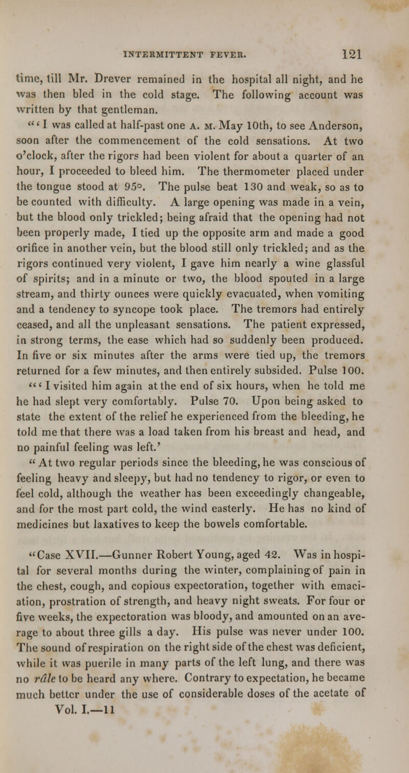 time, till Mr. Drever remained in the hospital all night, and he was then bled in the cold stage. The following account was written by that gentleman. 'I was called at half-past one a. m. May 10th, to see Anderson, soon after the commencement of the cold sensations. At two o'clock, after the rigors had been violent for about a quarter of an hour, I proceeded to bleed him. The thermometer placed under the tongue stood at 95°. The pulse beat 130 and weak, so as to be counted with difficulty. A large opening was made in a vein, but the blood only trickled; being afraid that the opening had not been properly made, I tied up the opposite arm and made a good orifice in another vein, but the blood still only trickled; and as the rigors continued very violent, I gave him nearly a wine glassful of spirits; and in a minute or two, the blood spouted in a large stream, and thirty ounces were quickly evacuated, when vomiting and a tendency to syncope took place. The tremors had entirely ceased, and all the unpleasant sensations. The patient expressed, in strong terms, the ease which had so suddenly been produced. In five or six minutes after the arms were tied up, the tremors returned for a few minutes, and then entirely subsided. Pulse 100. ' I visited him again at the end of six hours, when he told me he had slept very comfortably. Pulse 70. Upon being asked to state the extent of the relief he experienced from the bleeding, he told me that there was a load taken from his breast and head, and no painful feeling was left.'  At two regular periods since the bleeding, he was conscious of feeling heavy and sleepy, but had no tendency to rigor, or even to feel cold, although the weather has been exceedingly changeable, and for the most part cold, the wind easterly. He has no kind of medicines but laxatives to keep the bowels comfortable. Case XVII.—Gunner Robert Young, aged 42. Was in hospi- tal for several months during the winter, complaining of pain in the chest, cough, and copious expectoration, together with emaci- ation, prostration of strength, and heavy night sweats. For four or five weeks, the expectoration was bloody, and amounted on an ave- rage to about three gills a day. His pulse was never under 100. The sound of respiration on the right side of the chest was deficient, while it was puerile in many parts of the left lung, and there was no rdle to be heard any where. Contrary to expectation, he became much better under the use of considerable doses of the acetate of Vol. I.—11