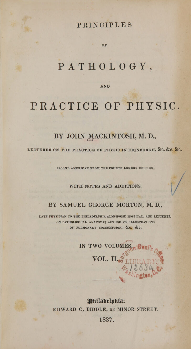 PRINCIPLES OP PATHOLOGY, AND PRACTICE OF PHYSIC. BY JOHN MACKINTOSH, M. D., LECTURER ON THE PRACTICE OF PHYSIC IN EDINBURGH, &C. &C. &C. SECOITD AMERICAN FROM THE FOURTH XOin)ON EDITIOIT, WITH NOTES AND ADDITIONS, I BY SAMUEL GEORGE MORTON, M. D., ILATE PHYSICIAN TO THE PHILADELPHIA ALMSHOUSE HOSPITAL, AND LECTURER ON PATHOLOGICAL ANATOMY) AUTHOR OF ILLUSTRATIONS OF PULMONARY CONSUMPTION, &C. &C. IN TWO VOLUSfES.-fimn/^ VOL. ii..?ur)unr.^ ]9h(lstielph(r. EDWARD C. BIDDLE, 23 MINOR STREET. 1837.